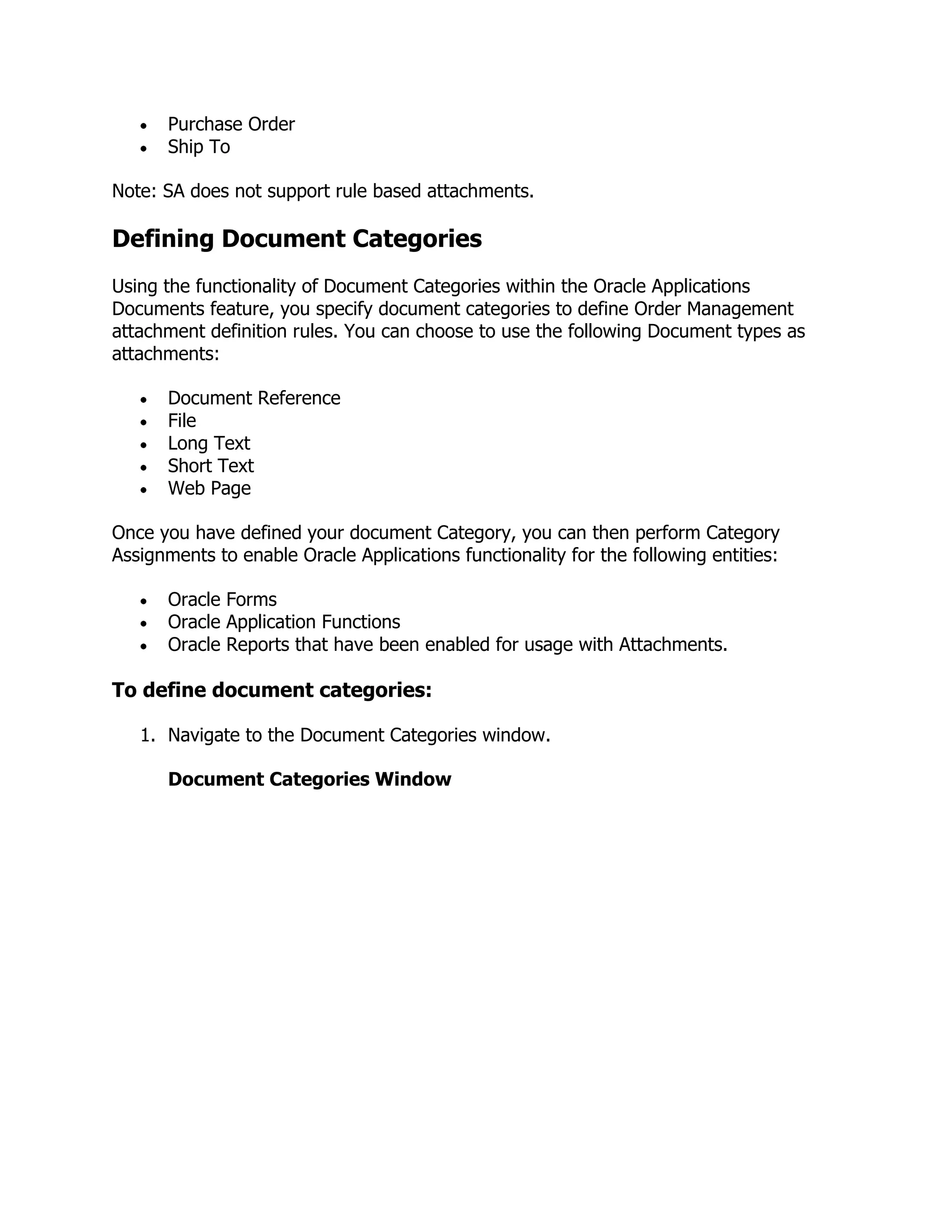 Purchase Order
      Ship To

Note: SA does not support rule based attachments.

Defining Document Categories
Using the functionality of Document Categories within the Oracle Applications
Documents feature, you specify document categories to define Order Management
attachment definition rules. You can choose to use the following Document types as
attachments:

      Document Reference
      File
      Long Text
      Short Text
      Web Page

Once you have defined your document Category, you can then perform Category
Assignments to enable Oracle Applications functionality for the following entities:

      Oracle Forms
      Oracle Application Functions
      Oracle Reports that have been enabled for usage with Attachments.

To define document categories:

   1. Navigate to the Document Categories window.

      Document Categories Window
 