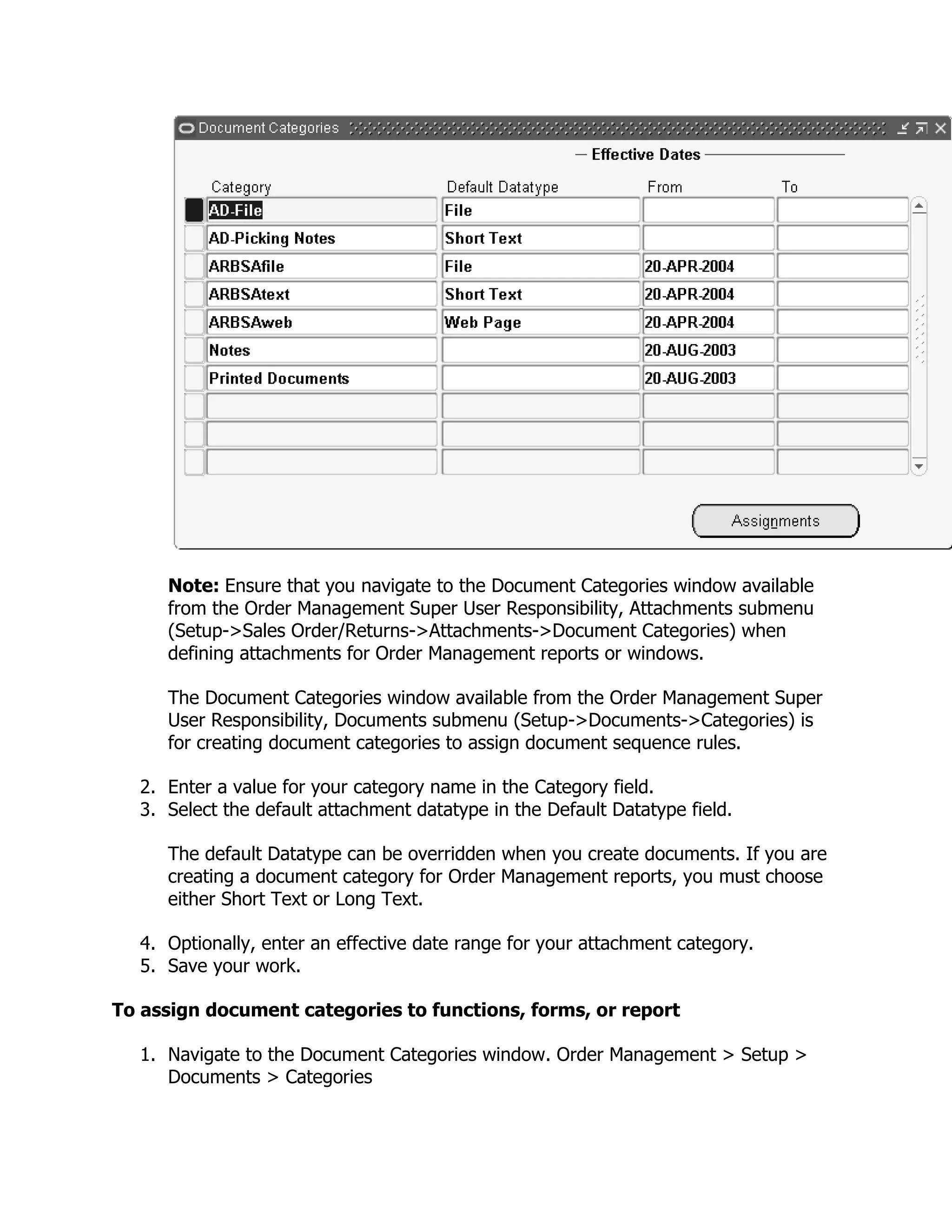 Note: Ensure that you navigate to the Document Categories window available
     from the Order Management Super User Responsibility, Attachments submenu
     (Setup->Sales Order/Returns->Attachments->Document Categories) when
     defining attachments for Order Management reports or windows.

     The Document Categories window available from the Order Management Super
     User Responsibility, Documents submenu (Setup->Documents->Categories) is
     for creating document categories to assign document sequence rules.

  2. Enter a value for your category name in the Category field.
  3. Select the default attachment datatype in the Default Datatype field.

     The default Datatype can be overridden when you create documents. If you are
     creating a document category for Order Management reports, you must choose
     either Short Text or Long Text.

  4. Optionally, enter an effective date range for your attachment category.
  5. Save your work.

To assign document categories to functions, forms, or report

  1. Navigate to the Document Categories window. Order Management > Setup >
     Documents > Categories
 
