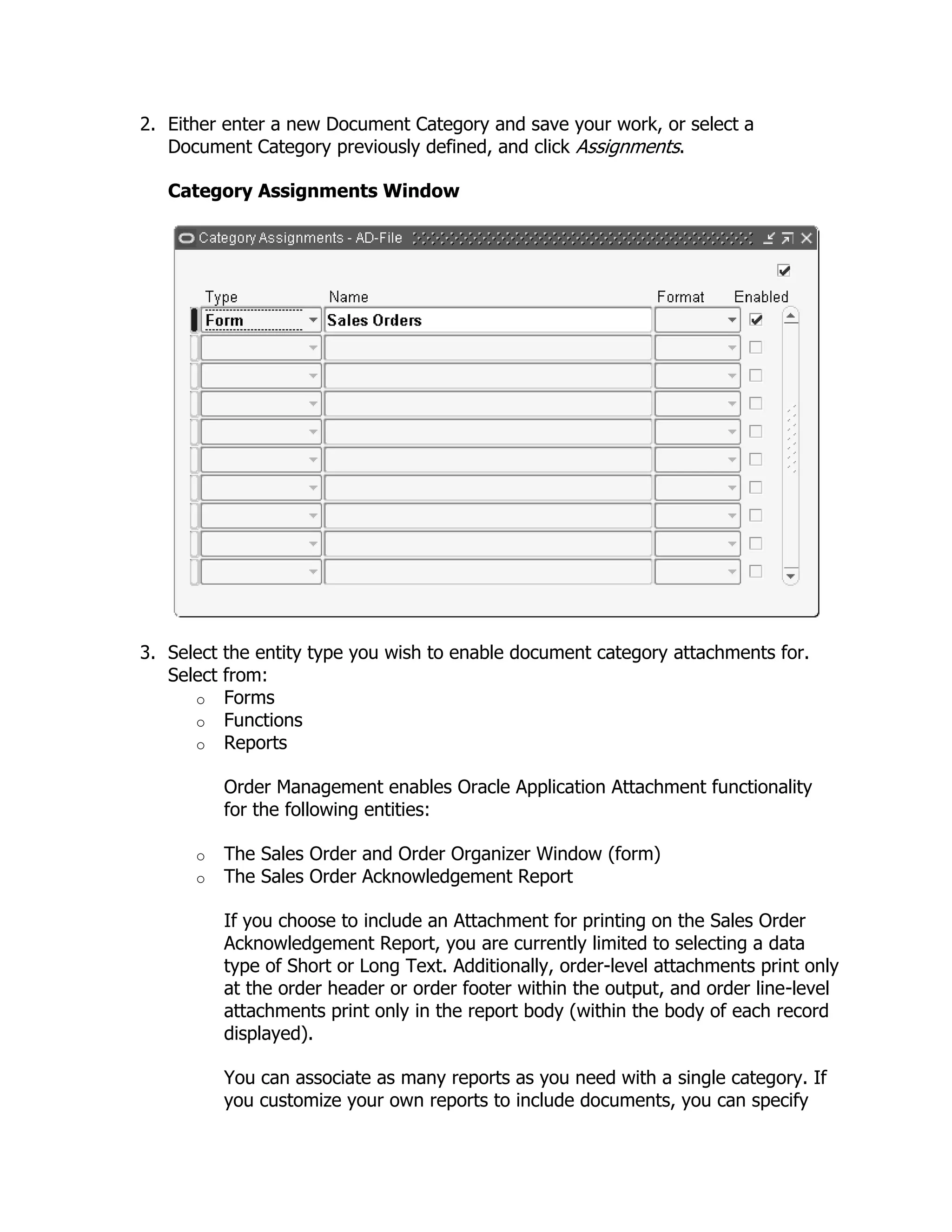2. Either enter a new Document Category and save your work, or select a
   Document Category previously defined, and click Assignments.

   Category Assignments Window




3. Select the entity type you wish to enable document category attachments for.
   Select from:
      o Forms
      o Functions
      o Reports

          Order Management enables Oracle Application Attachment functionality
          for the following entities:

      o   The Sales Order and Order Organizer Window (form)
      o   The Sales Order Acknowledgement Report

          If you choose to include an Attachment for printing on the Sales Order
          Acknowledgement Report, you are currently limited to selecting a data
          type of Short or Long Text. Additionally, order-level attachments print only
          at the order header or order footer within the output, and order line-level
          attachments print only in the report body (within the body of each record
          displayed).

          You can associate as many reports as you need with a single category. If
          you customize your own reports to include documents, you can specify
 