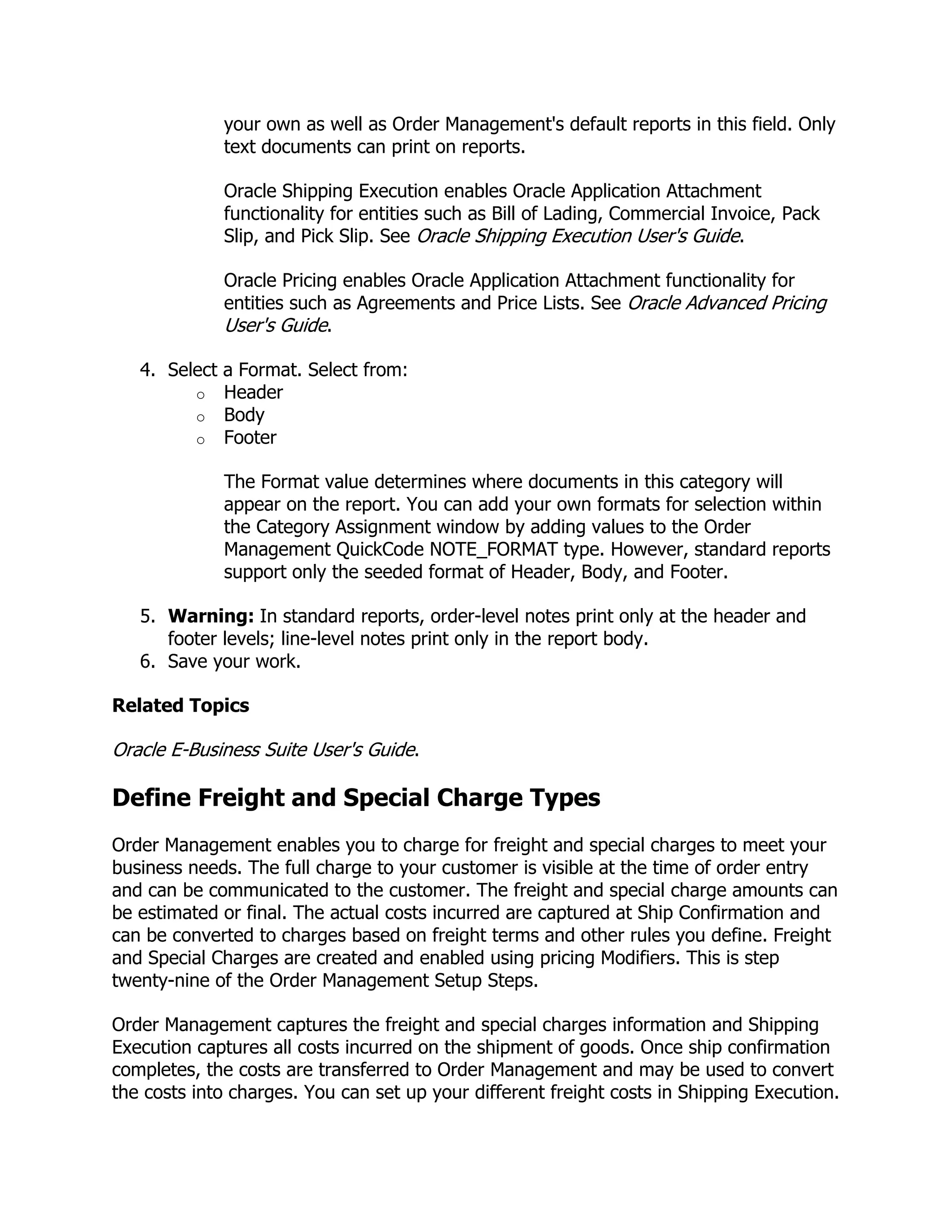 your own as well as Order Management's default reports in this field. Only
             text documents can print on reports.

             Oracle Shipping Execution enables Oracle Application Attachment
             functionality for entities such as Bill of Lading, Commercial Invoice, Pack
             Slip, and Pick Slip. See Oracle Shipping Execution User's Guide.

             Oracle Pricing enables Oracle Application Attachment functionality for
             entities such as Agreements and Price Lists. See Oracle Advanced Pricing
             User's Guide.

   4. Select a Format. Select from:
         o Header
         o Body
         o Footer

             The Format value determines where documents in this category will
             appear on the report. You can add your own formats for selection within
             the Category Assignment window by adding values to the Order
             Management QuickCode NOTE_FORMAT type. However, standard reports
             support only the seeded format of Header, Body, and Footer.

   5. Warning: In standard reports, order-level notes print only at the header and
      footer levels; line-level notes print only in the report body.
   6. Save your work.

Related Topics

Oracle E-Business Suite User's Guide.

Define Freight and Special Charge Types
Order Management enables you to charge for freight and special charges to meet your
business needs. The full charge to your customer is visible at the time of order entry
and can be communicated to the customer. The freight and special charge amounts can
be estimated or final. The actual costs incurred are captured at Ship Confirmation and
can be converted to charges based on freight terms and other rules you define. Freight
and Special Charges are created and enabled using pricing Modifiers. This is step
twenty-nine of the Order Management Setup Steps.

Order Management captures the freight and special charges information and Shipping
Execution captures all costs incurred on the shipment of goods. Once ship confirmation
completes, the costs are transferred to Order Management and may be used to convert
the costs into charges. You can set up your different freight costs in Shipping Execution.
 
