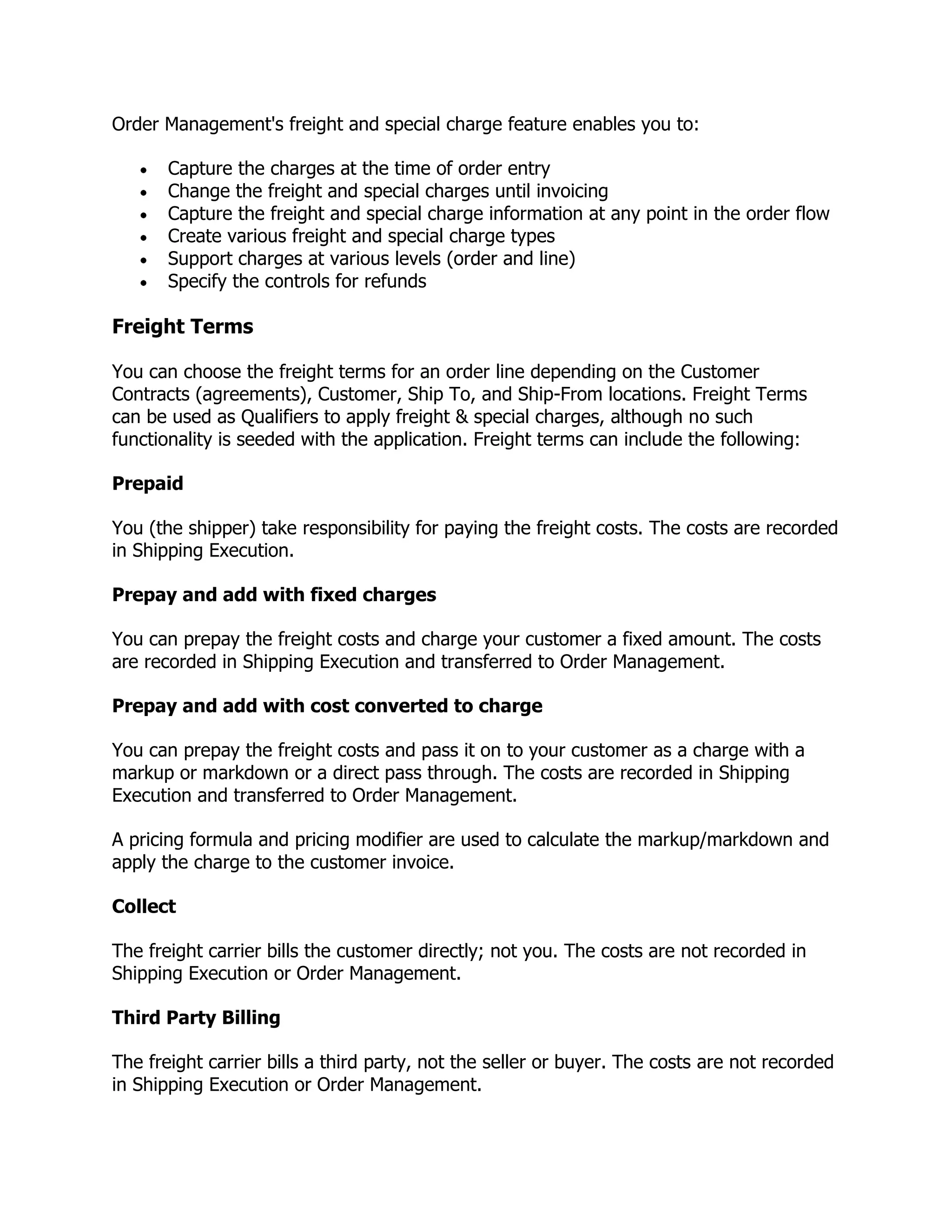 Order Management's freight and special charge feature enables you to:

       Capture the charges at the time of order entry
       Change the freight and special charges until invoicing
       Capture the freight and special charge information at any point in the order flow
       Create various freight and special charge types
       Support charges at various levels (order and line)
       Specify the controls for refunds

Freight Terms

You can choose the freight terms for an order line depending on the Customer
Contracts (agreements), Customer, Ship To, and Ship-From locations. Freight Terms
can be used as Qualifiers to apply freight & special charges, although no such
functionality is seeded with the application. Freight terms can include the following:

Prepaid

You (the shipper) take responsibility for paying the freight costs. The costs are recorded
in Shipping Execution.

Prepay and add with fixed charges

You can prepay the freight costs and charge your customer a fixed amount. The costs
are recorded in Shipping Execution and transferred to Order Management.

Prepay and add with cost converted to charge

You can prepay the freight costs and pass it on to your customer as a charge with a
markup or markdown or a direct pass through. The costs are recorded in Shipping
Execution and transferred to Order Management.

A pricing formula and pricing modifier are used to calculate the markup/markdown and
apply the charge to the customer invoice.

Collect

The freight carrier bills the customer directly; not you. The costs are not recorded in
Shipping Execution or Order Management.

Third Party Billing

The freight carrier bills a third party, not the seller or buyer. The costs are not recorded
in Shipping Execution or Order Management.
 