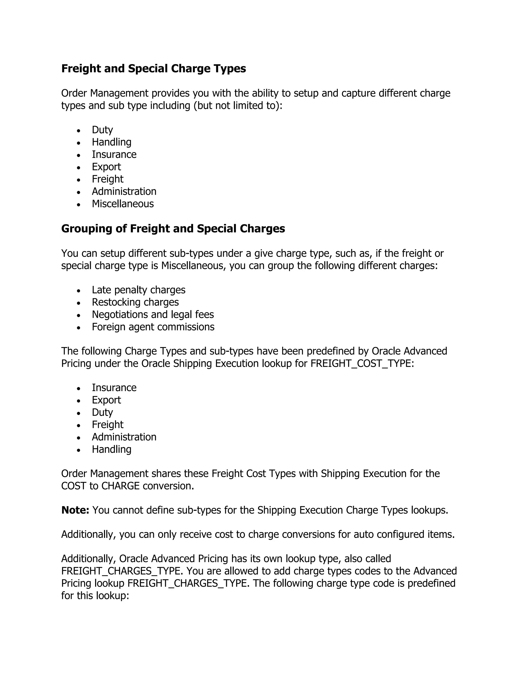Freight and Special Charge Types

Order Management provides you with the ability to setup and capture different charge
types and sub type including (but not limited to):

      Duty
      Handling
      Insurance
      Export
      Freight
      Administration
      Miscellaneous

Grouping of Freight and Special Charges

You can setup different sub-types under a give charge type, such as, if the freight or
special charge type is Miscellaneous, you can group the following different charges:

      Late penalty charges
      Restocking charges
      Negotiations and legal fees
      Foreign agent commissions

The following Charge Types and sub-types have been predefined by Oracle Advanced
Pricing under the Oracle Shipping Execution lookup for FREIGHT_COST_TYPE:

      Insurance
      Export
      Duty
      Freight
      Administration
      Handling

Order Management shares these Freight Cost Types with Shipping Execution for the
COST to CHARGE conversion.

Note: You cannot define sub-types for the Shipping Execution Charge Types lookups.

Additionally, you can only receive cost to charge conversions for auto configured items.

Additionally, Oracle Advanced Pricing has its own lookup type, also called
FREIGHT_CHARGES_TYPE. You are allowed to add charge types codes to the Advanced
Pricing lookup FREIGHT_CHARGES_TYPE. The following charge type code is predefined
for this lookup:
 