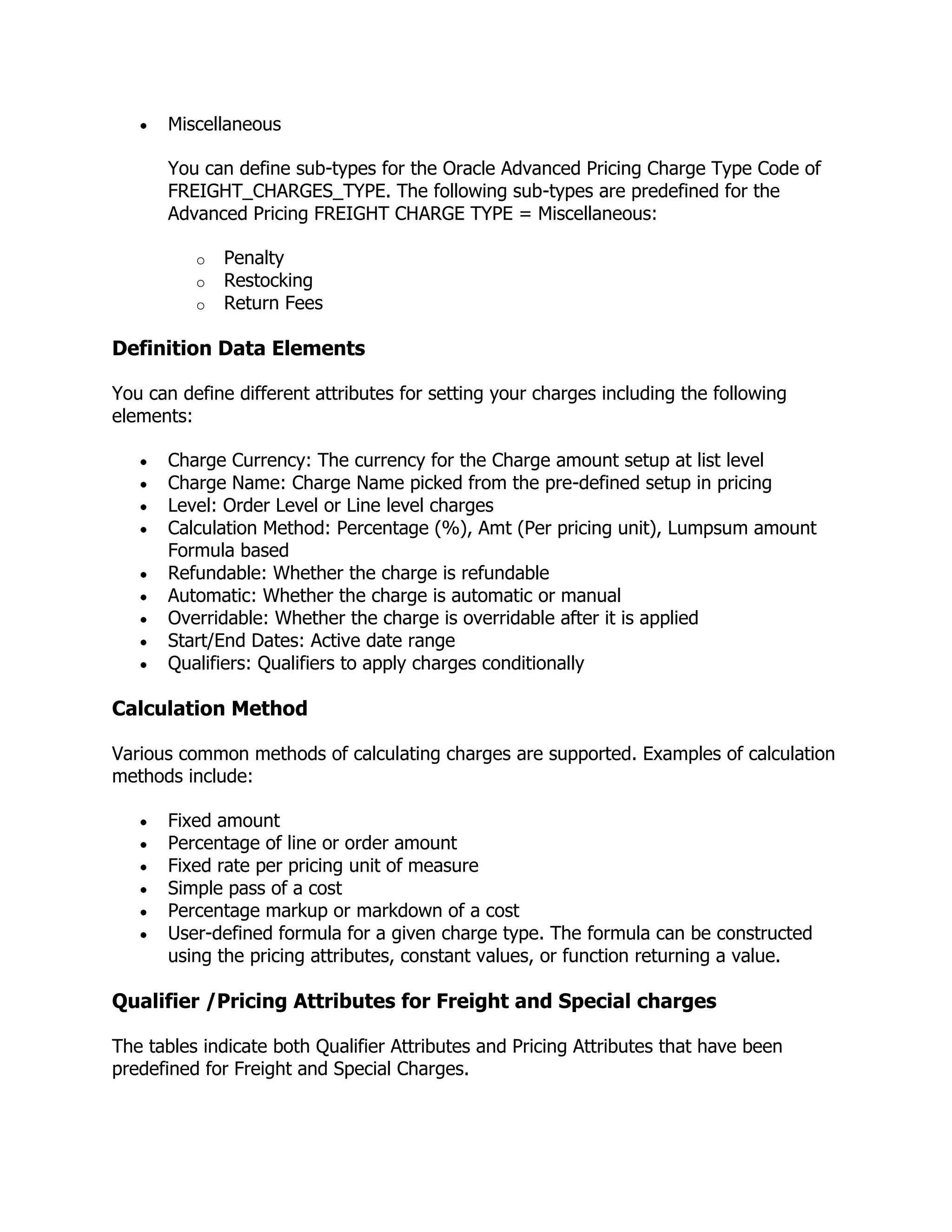 Miscellaneous

      You can define sub-types for the Oracle Advanced Pricing Charge Type Code of
      FREIGHT_CHARGES_TYPE. The following sub-types are predefined for the
      Advanced Pricing FREIGHT CHARGE TYPE = Miscellaneous:

          o   Penalty
          o   Restocking
          o   Return Fees

Definition Data Elements

You can define different attributes for setting your charges including the following
elements:

      Charge Currency: The currency for the Charge amount setup at list level
      Charge Name: Charge Name picked from the pre-defined setup in pricing
      Level: Order Level or Line level charges
      Calculation Method: Percentage (%), Amt (Per pricing unit), Lumpsum amount
      Formula based
      Refundable: Whether the charge is refundable
      Automatic: Whether the charge is automatic or manual
      Overridable: Whether the charge is overridable after it is applied
      Start/End Dates: Active date range
      Qualifiers: Qualifiers to apply charges conditionally

Calculation Method

Various common methods of calculating charges are supported. Examples of calculation
methods include:

      Fixed amount
      Percentage of line or order amount
      Fixed rate per pricing unit of measure
      Simple pass of a cost
      Percentage markup or markdown of a cost
      User-defined formula for a given charge type. The formula can be constructed
      using the pricing attributes, constant values, or function returning a value.

Qualifier /Pricing Attributes for Freight and Special charges

The tables indicate both Qualifier Attributes and Pricing Attributes that have been
predefined for Freight and Special Charges.
 