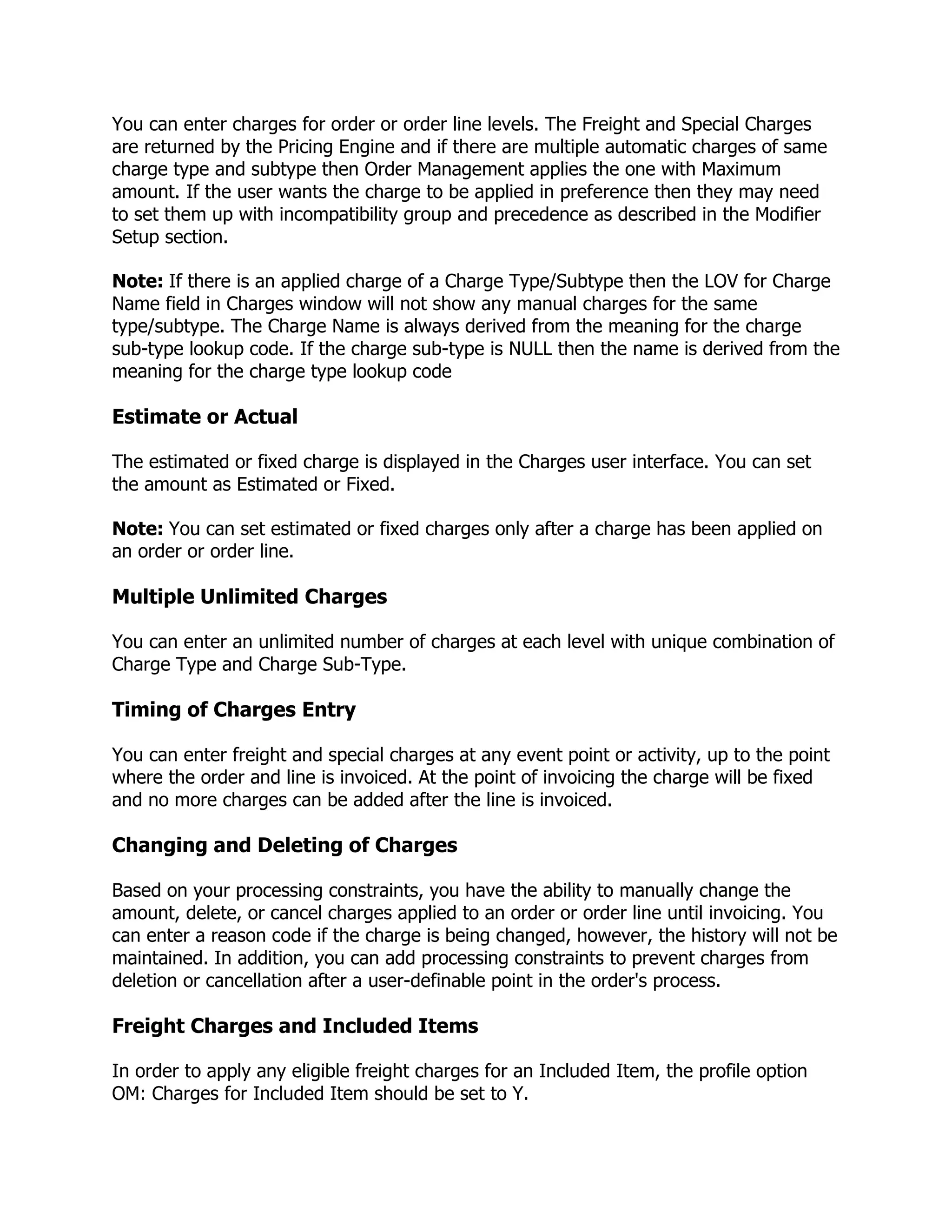 You can enter charges for order or order line levels. The Freight and Special Charges
are returned by the Pricing Engine and if there are multiple automatic charges of same
charge type and subtype then Order Management applies the one with Maximum
amount. If the user wants the charge to be applied in preference then they may need
to set them up with incompatibility group and precedence as described in the Modifier
Setup section.

Note: If there is an applied charge of a Charge Type/Subtype then the LOV for Charge
Name field in Charges window will not show any manual charges for the same
type/subtype. The Charge Name is always derived from the meaning for the charge
sub-type lookup code. If the charge sub-type is NULL then the name is derived from the
meaning for the charge type lookup code

Estimate or Actual

The estimated or fixed charge is displayed in the Charges user interface. You can set
the amount as Estimated or Fixed.

Note: You can set estimated or fixed charges only after a charge has been applied on
an order or order line.

Multiple Unlimited Charges

You can enter an unlimited number of charges at each level with unique combination of
Charge Type and Charge Sub-Type.

Timing of Charges Entry

You can enter freight and special charges at any event point or activity, up to the point
where the order and line is invoiced. At the point of invoicing the charge will be fixed
and no more charges can be added after the line is invoiced.

Changing and Deleting of Charges

Based on your processing constraints, you have the ability to manually change the
amount, delete, or cancel charges applied to an order or order line until invoicing. You
can enter a reason code if the charge is being changed, however, the history will not be
maintained. In addition, you can add processing constraints to prevent charges from
deletion or cancellation after a user-definable point in the order's process.

Freight Charges and Included Items

In order to apply any eligible freight charges for an Included Item, the profile option
OM: Charges for Included Item should be set to Y.
 