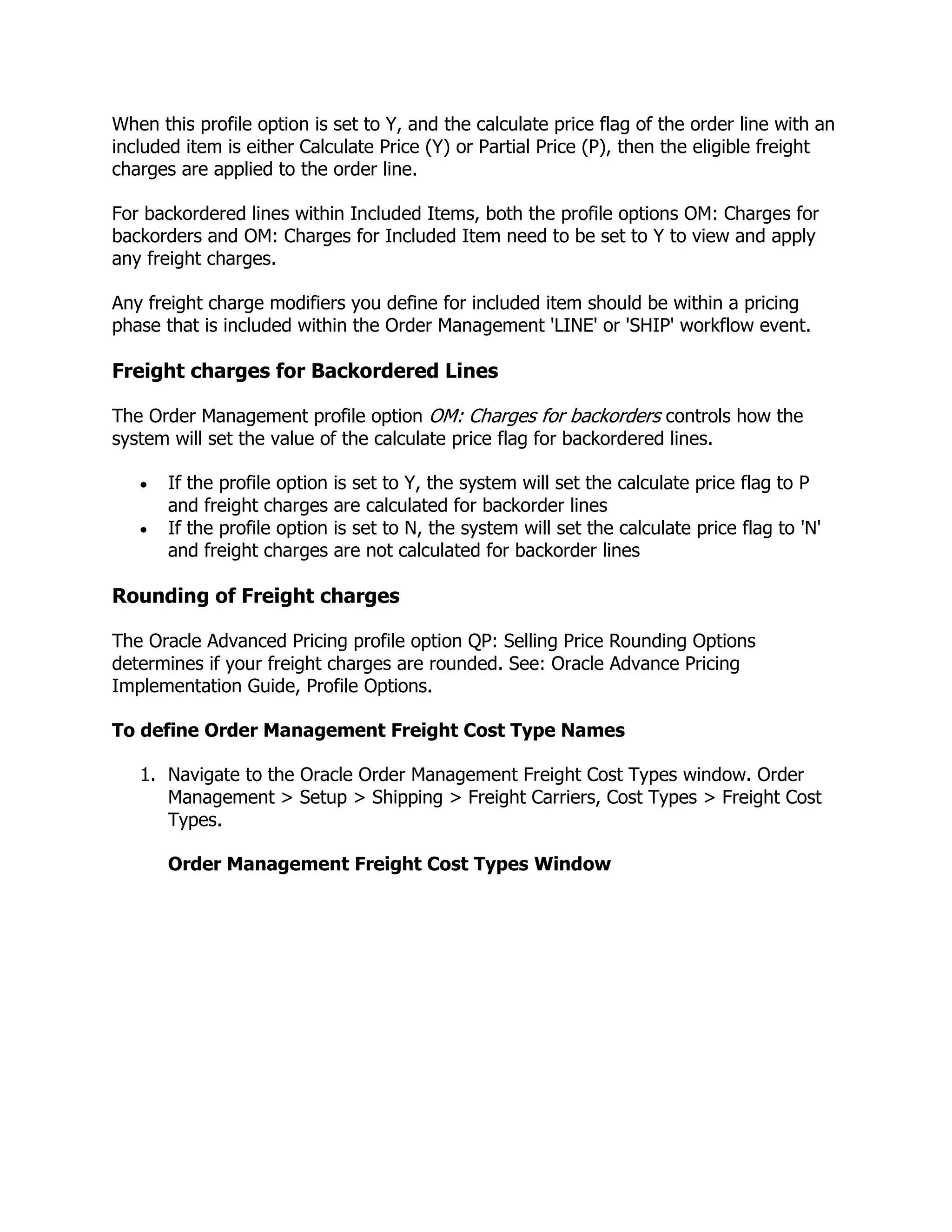 When this profile option is set to Y, and the calculate price flag of the order line with an
included item is either Calculate Price (Y) or Partial Price (P), then the eligible freight
charges are applied to the order line.

For backordered lines within Included Items, both the profile options OM: Charges for
backorders and OM: Charges for Included Item need to be set to Y to view and apply
any freight charges.

Any freight charge modifiers you define for included item should be within a pricing
phase that is included within the Order Management 'LINE' or 'SHIP' workflow event.

Freight charges for Backordered Lines

The Order Management profile option OM: Charges for backorders controls how the
system will set the value of the calculate price flag for backordered lines.

       If the profile option   is set to Y, the system will set the calculate price flag to P
       and freight charges     are calculated for backorder lines
       If the profile option   is set to N, the system will set the calculate price flag to 'N'
       and freight charges     are not calculated for backorder lines

Rounding of Freight charges

The Oracle Advanced Pricing profile option QP: Selling Price Rounding Options
determines if your freight charges are rounded. See: Oracle Advance Pricing
Implementation Guide, Profile Options.

To define Order Management Freight Cost Type Names

   1. Navigate to the Oracle Order Management Freight Cost Types window. Order
      Management > Setup > Shipping > Freight Carriers, Cost Types > Freight Cost
      Types.

       Order Management Freight Cost Types Window
 