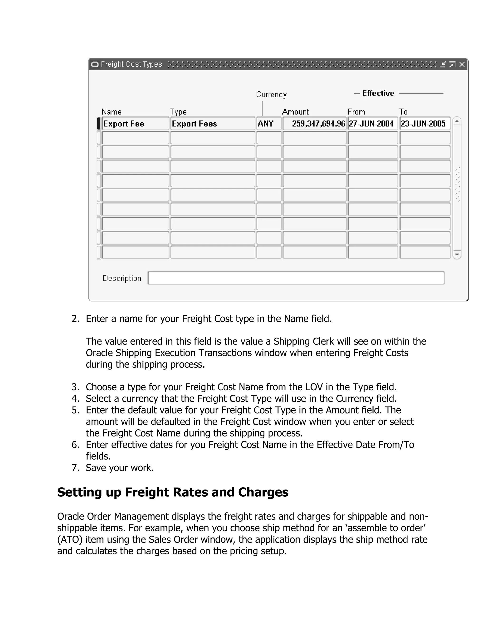 2. Enter a name for your Freight Cost type in the Name field.

      The value entered in this field is the value a Shipping Clerk will see on within the
      Oracle Shipping Execution Transactions window when entering Freight Costs
      during the shipping process.

   3. Choose a type for your Freight Cost Name from the LOV in the Type field.
   4. Select a currency that the Freight Cost Type will use in the Currency field.
   5. Enter the default value for your Freight Cost Type in the Amount field. The
      amount will be defaulted in the Freight Cost window when you enter or select
      the Freight Cost Name during the shipping process.
   6. Enter effective dates for you Freight Cost Name in the Effective Date From/To
      fields.
   7. Save your work.

Setting up Freight Rates and Charges
Oracle Order Management displays the freight rates and charges for shippable and non-
shippable items. For example, when you choose ship method for an ‗assemble to order‘
(ATO) item using the Sales Order window, the application displays the ship method rate
and calculates the charges based on the pricing setup.
 