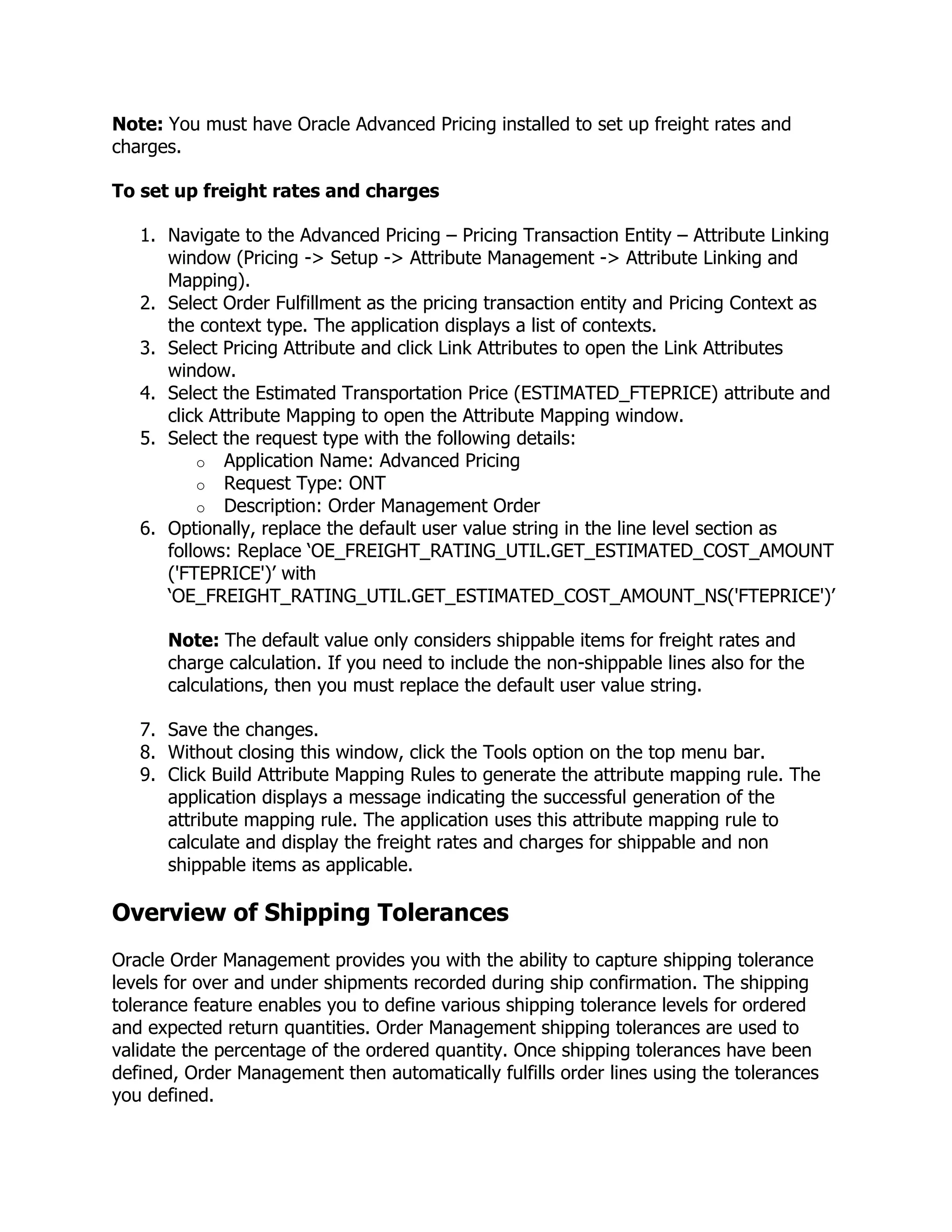 Note: You must have Oracle Advanced Pricing installed to set up freight rates and
charges.

To set up freight rates and charges

   1. Navigate to the Advanced Pricing – Pricing Transaction Entity – Attribute Linking
      window (Pricing -> Setup -> Attribute Management -> Attribute Linking and
      Mapping).
   2. Select Order Fulfillment as the pricing transaction entity and Pricing Context as
      the context type. The application displays a list of contexts.
   3. Select Pricing Attribute and click Link Attributes to open the Link Attributes
      window.
   4. Select the Estimated Transportation Price (ESTIMATED_FTEPRICE) attribute and
      click Attribute Mapping to open the Attribute Mapping window.
   5. Select the request type with the following details:
          o Application Name: Advanced Pricing
          o Request Type: ONT
          o Description: Order Management Order
   6. Optionally, replace the default user value string in the line level section as
      follows: Replace ‗OE_FREIGHT_RATING_UTIL.GET_ESTIMATED_COST_AMOUNT
      ('FTEPRICE')‘ with
      ‗OE_FREIGHT_RATING_UTIL.GET_ESTIMATED_COST_AMOUNT_NS('FTEPRICE')‘

      Note: The default value only considers shippable items for freight rates and
      charge calculation. If you need to include the non-shippable lines also for the
      calculations, then you must replace the default user value string.

   7. Save the changes.
   8. Without closing this window, click the Tools option on the top menu bar.
   9. Click Build Attribute Mapping Rules to generate the attribute mapping rule. The
      application displays a message indicating the successful generation of the
      attribute mapping rule. The application uses this attribute mapping rule to
      calculate and display the freight rates and charges for shippable and non
      shippable items as applicable.

Overview of Shipping Tolerances
Oracle Order Management provides you with the ability to capture shipping tolerance
levels for over and under shipments recorded during ship confirmation. The shipping
tolerance feature enables you to define various shipping tolerance levels for ordered
and expected return quantities. Order Management shipping tolerances are used to
validate the percentage of the ordered quantity. Once shipping tolerances have been
defined, Order Management then automatically fulfills order lines using the tolerances
you defined.
 