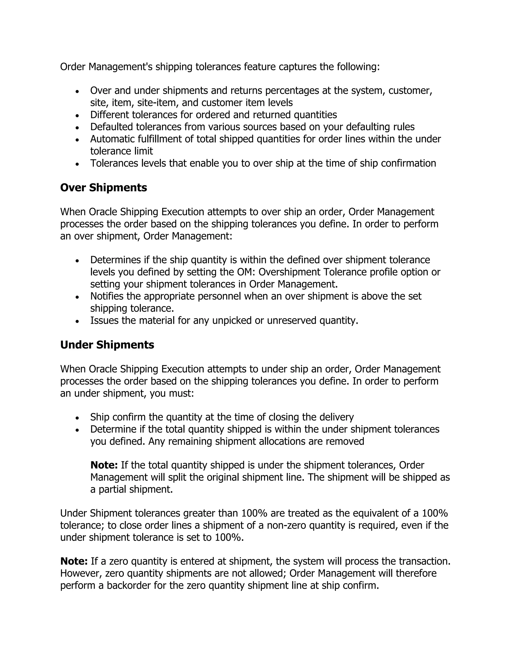 Order Management's shipping tolerances feature captures the following:

      Over and under shipments and returns percentages at the system, customer,
      site, item, site-item, and customer item levels
      Different tolerances for ordered and returned quantities
      Defaulted tolerances from various sources based on your defaulting rules
      Automatic fulfillment of total shipped quantities for order lines within the under
      tolerance limit
      Tolerances levels that enable you to over ship at the time of ship confirmation

Over Shipments

When Oracle Shipping Execution attempts to over ship an order, Order Management
processes the order based on the shipping tolerances you define. In order to perform
an over shipment, Order Management:

      Determines if the ship quantity is within the defined over shipment tolerance
      levels you defined by setting the OM: Overshipment Tolerance profile option or
      setting your shipment tolerances in Order Management.
      Notifies the appropriate personnel when an over shipment is above the set
      shipping tolerance.
      Issues the material for any unpicked or unreserved quantity.

Under Shipments

When Oracle Shipping Execution attempts to under ship an order, Order Management
processes the order based on the shipping tolerances you define. In order to perform
an under shipment, you must:

      Ship confirm the quantity at the time of closing the delivery
      Determine if the total quantity shipped is within the under shipment tolerances
      you defined. Any remaining shipment allocations are removed

      Note: If the total quantity shipped is under the shipment tolerances, Order
      Management will split the original shipment line. The shipment will be shipped as
      a partial shipment.

Under Shipment tolerances greater than 100% are treated as the equivalent of a 100%
tolerance; to close order lines a shipment of a non-zero quantity is required, even if the
under shipment tolerance is set to 100%.

Note: If a zero quantity is entered at shipment, the system will process the transaction.
However, zero quantity shipments are not allowed; Order Management will therefore
perform a backorder for the zero quantity shipment line at ship confirm.
 