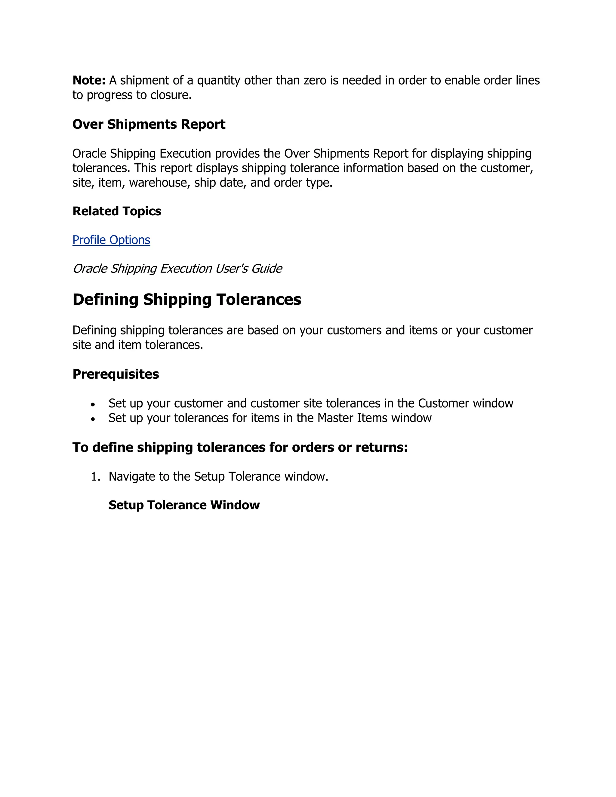 Note: A shipment of a quantity other than zero is needed in order to enable order lines
to progress to closure.

Over Shipments Report

Oracle Shipping Execution provides the Over Shipments Report for displaying shipping
tolerances. This report displays shipping tolerance information based on the customer,
site, item, warehouse, ship date, and order type.

Related Topics

Profile Options

Oracle Shipping Execution User's Guide

Defining Shipping Tolerances
Defining shipping tolerances are based on your customers and items or your customer
site and item tolerances.

Prerequisites

      Set up your customer and customer site tolerances in the Customer window
      Set up your tolerances for items in the Master Items window

To define shipping tolerances for orders or returns:

   1. Navigate to the Setup Tolerance window.

      Setup Tolerance Window
 