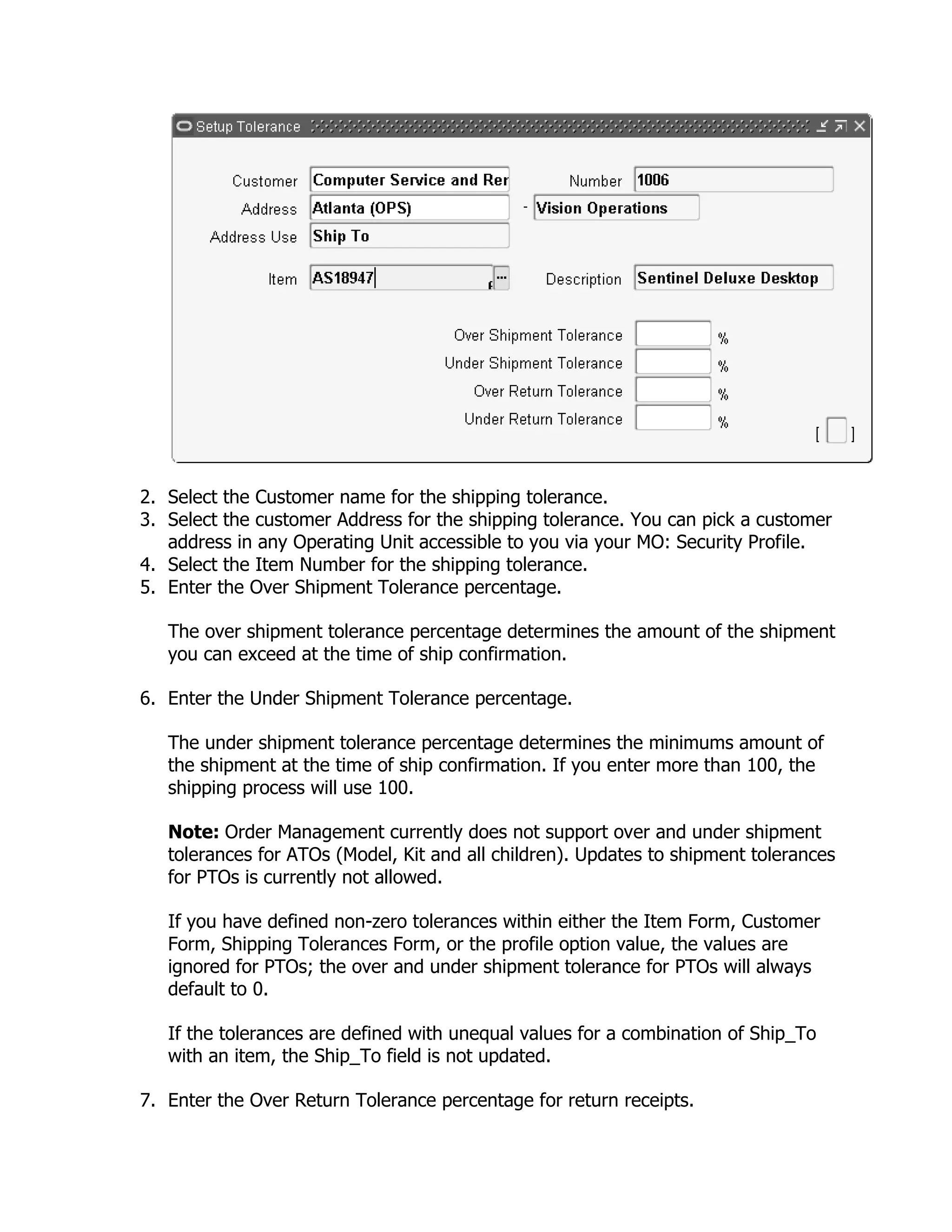 2. Select the Customer name for the shipping tolerance.
3. Select the customer Address for the shipping tolerance. You can pick a customer
   address in any Operating Unit accessible to you via your MO: Security Profile.
4. Select the Item Number for the shipping tolerance.
5. Enter the Over Shipment Tolerance percentage.

   The over shipment tolerance percentage determines the amount of the shipment
   you can exceed at the time of ship confirmation.

6. Enter the Under Shipment Tolerance percentage.

   The under shipment tolerance percentage determines the minimums amount of
   the shipment at the time of ship confirmation. If you enter more than 100, the
   shipping process will use 100.

   Note: Order Management currently does not support over and under shipment
   tolerances for ATOs (Model, Kit and all children). Updates to shipment tolerances
   for PTOs is currently not allowed.

   If you have defined non-zero tolerances within either the Item Form, Customer
   Form, Shipping Tolerances Form, or the profile option value, the values are
   ignored for PTOs; the over and under shipment tolerance for PTOs will always
   default to 0.

   If the tolerances are defined with unequal values for a combination of Ship_To
   with an item, the Ship_To field is not updated.

7. Enter the Over Return Tolerance percentage for return receipts.
 