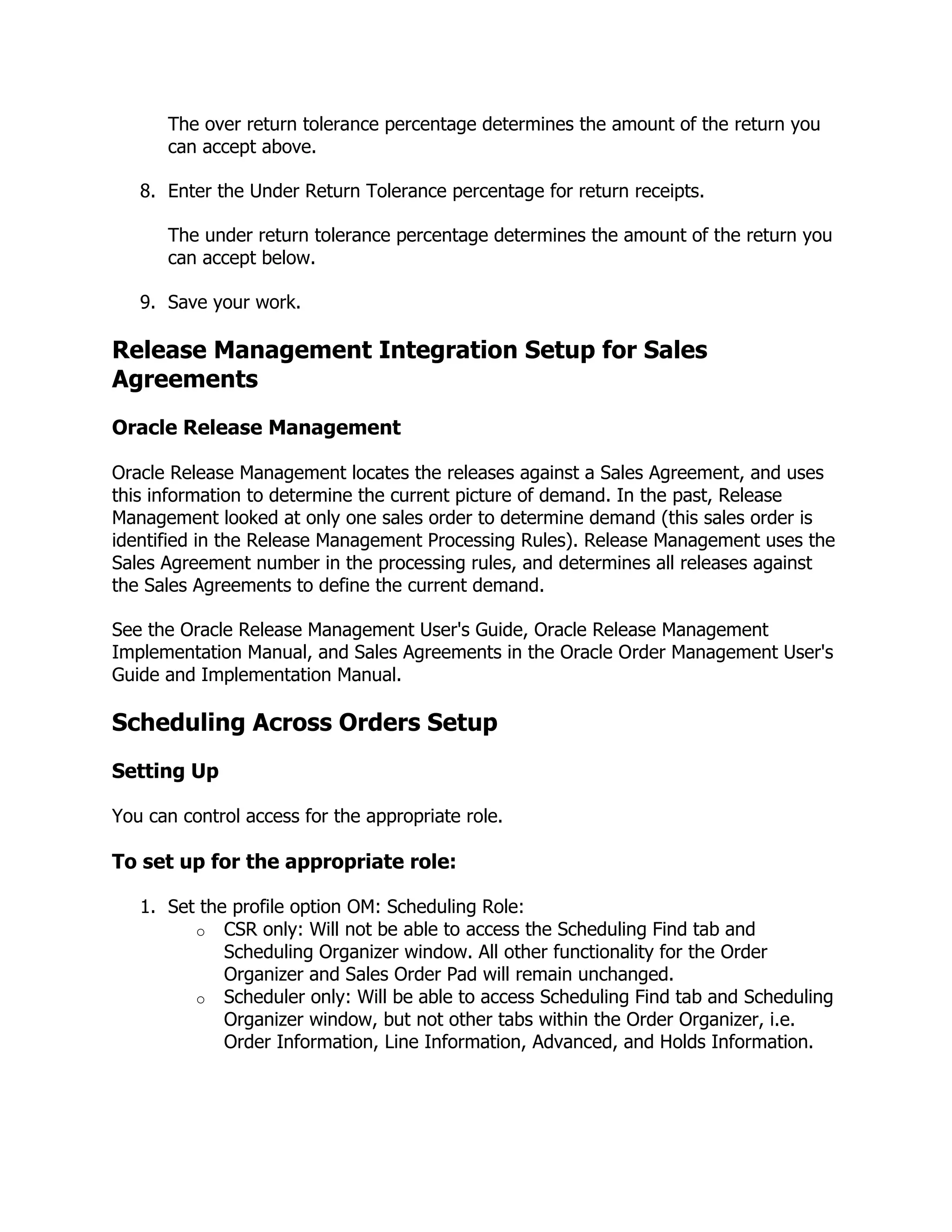 The over return tolerance percentage determines the amount of the return you
      can accept above.

   8. Enter the Under Return Tolerance percentage for return receipts.

      The under return tolerance percentage determines the amount of the return you
      can accept below.

   9. Save your work.

Release Management Integration Setup for Sales
Agreements
Oracle Release Management

Oracle Release Management locates the releases against a Sales Agreement, and uses
this information to determine the current picture of demand. In the past, Release
Management looked at only one sales order to determine demand (this sales order is
identified in the Release Management Processing Rules). Release Management uses the
Sales Agreement number in the processing rules, and determines all releases against
the Sales Agreements to define the current demand.

See the Oracle Release Management User's Guide, Oracle Release Management
Implementation Manual, and Sales Agreements in the Oracle Order Management User's
Guide and Implementation Manual.

Scheduling Across Orders Setup
Setting Up

You can control access for the appropriate role.

To set up for the appropriate role:

   1. Set the profile option OM: Scheduling Role:
         o CSR only: Will not be able to access the Scheduling Find tab and
             Scheduling Organizer window. All other functionality for the Order
             Organizer and Sales Order Pad will remain unchanged.
         o Scheduler only: Will be able to access Scheduling Find tab and Scheduling
             Organizer window, but not other tabs within the Order Organizer, i.e.
             Order Information, Line Information, Advanced, and Holds Information.
 