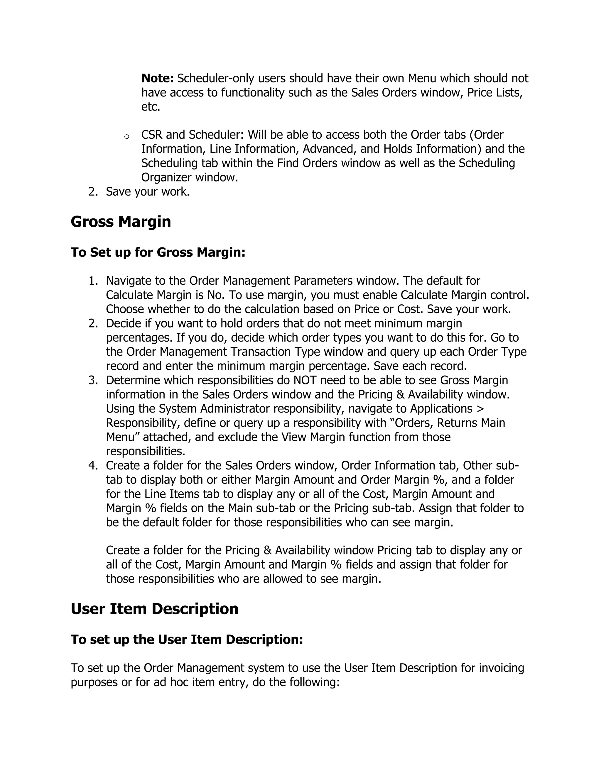 Note: Scheduler-only users should have their own Menu which should not
             have access to functionality such as the Sales Orders window, Price Lists,
             etc.

         o  CSR and Scheduler: Will be able to access both the Order tabs (Order
            Information, Line Information, Advanced, and Holds Information) and the
            Scheduling tab within the Find Orders window as well as the Scheduling
            Organizer window.
   2. Save your work.

Gross Margin
To Set up for Gross Margin:

   1. Navigate to the Order Management Parameters window. The default for
      Calculate Margin is No. To use margin, you must enable Calculate Margin control.
      Choose whether to do the calculation based on Price or Cost. Save your work.
   2. Decide if you want to hold orders that do not meet minimum margin
      percentages. If you do, decide which order types you want to do this for. Go to
      the Order Management Transaction Type window and query up each Order Type
      record and enter the minimum margin percentage. Save each record.
   3. Determine which responsibilities do NOT need to be able to see Gross Margin
      information in the Sales Orders window and the Pricing & Availability window.
      Using the System Administrator responsibility, navigate to Applications >
      Responsibility, define or query up a responsibility with ―Orders, Returns Main
      Menu‖ attached, and exclude the View Margin function from those
      responsibilities.
   4. Create a folder for the Sales Orders window, Order Information tab, Other sub-
      tab to display both or either Margin Amount and Order Margin %, and a folder
      for the Line Items tab to display any or all of the Cost, Margin Amount and
      Margin % fields on the Main sub-tab or the Pricing sub-tab. Assign that folder to
      be the default folder for those responsibilities who can see margin.

      Create a folder for the Pricing & Availability window Pricing tab to display any or
      all of the Cost, Margin Amount and Margin % fields and assign that folder for
      those responsibilities who are allowed to see margin.

User Item Description
To set up the User Item Description:

To set up the Order Management system to use the User Item Description for invoicing
purposes or for ad hoc item entry, do the following:
 