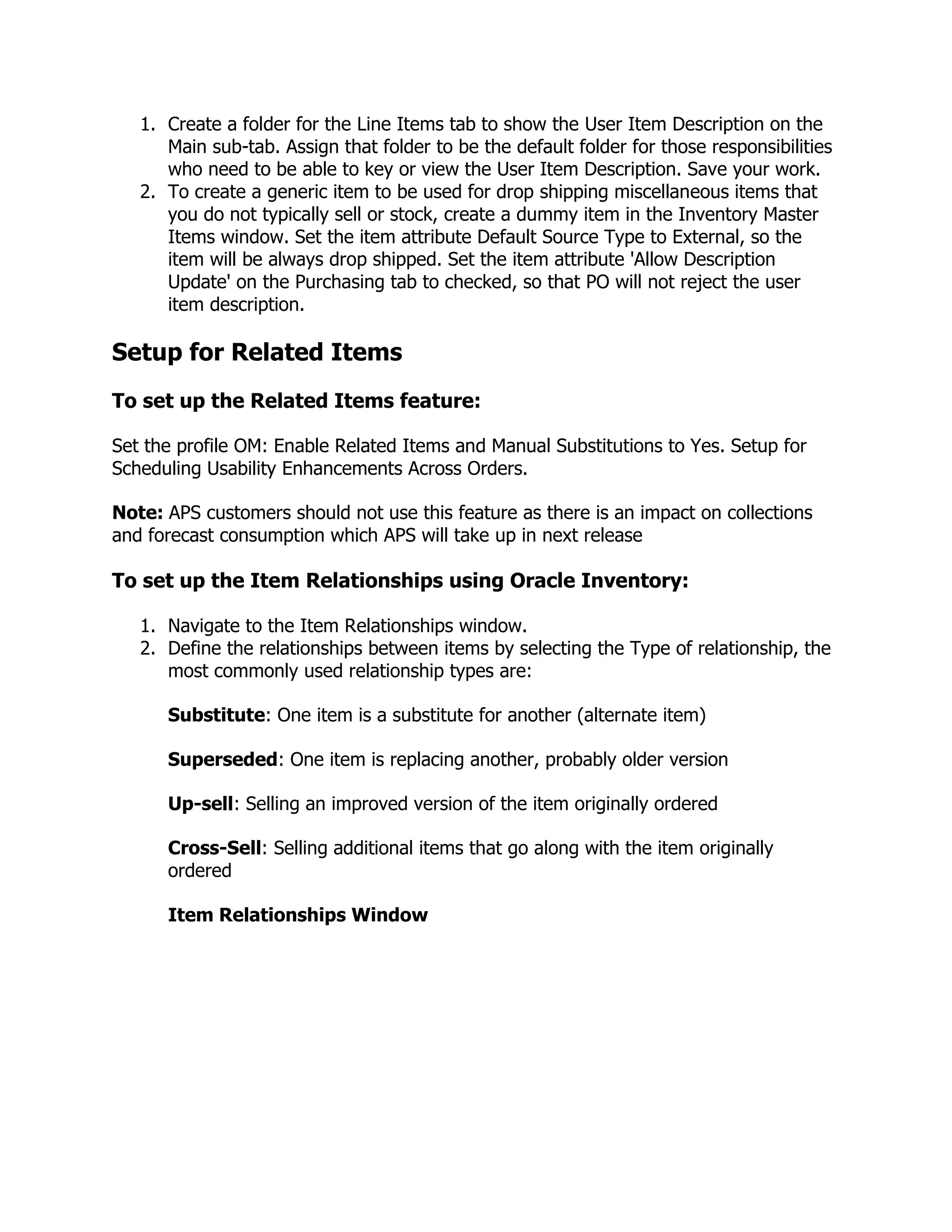 1. Create a folder for the Line Items tab to show the User Item Description on the
      Main sub-tab. Assign that folder to be the default folder for those responsibilities
      who need to be able to key or view the User Item Description. Save your work.
   2. To create a generic item to be used for drop shipping miscellaneous items that
      you do not typically sell or stock, create a dummy item in the Inventory Master
      Items window. Set the item attribute Default Source Type to External, so the
      item will be always drop shipped. Set the item attribute 'Allow Description
      Update' on the Purchasing tab to checked, so that PO will not reject the user
      item description.

Setup for Related Items
To set up the Related Items feature:

Set the profile OM: Enable Related Items and Manual Substitutions to Yes. Setup for
Scheduling Usability Enhancements Across Orders.

Note: APS customers should not use this feature as there is an impact on collections
and forecast consumption which APS will take up in next release

To set up the Item Relationships using Oracle Inventory:

   1. Navigate to the Item Relationships window.
   2. Define the relationships between items by selecting the Type of relationship, the
      most commonly used relationship types are:

      Substitute: One item is a substitute for another (alternate item)

      Superseded: One item is replacing another, probably older version

      Up-sell: Selling an improved version of the item originally ordered

      Cross-Sell: Selling additional items that go along with the item originally
      ordered

      Item Relationships Window
 