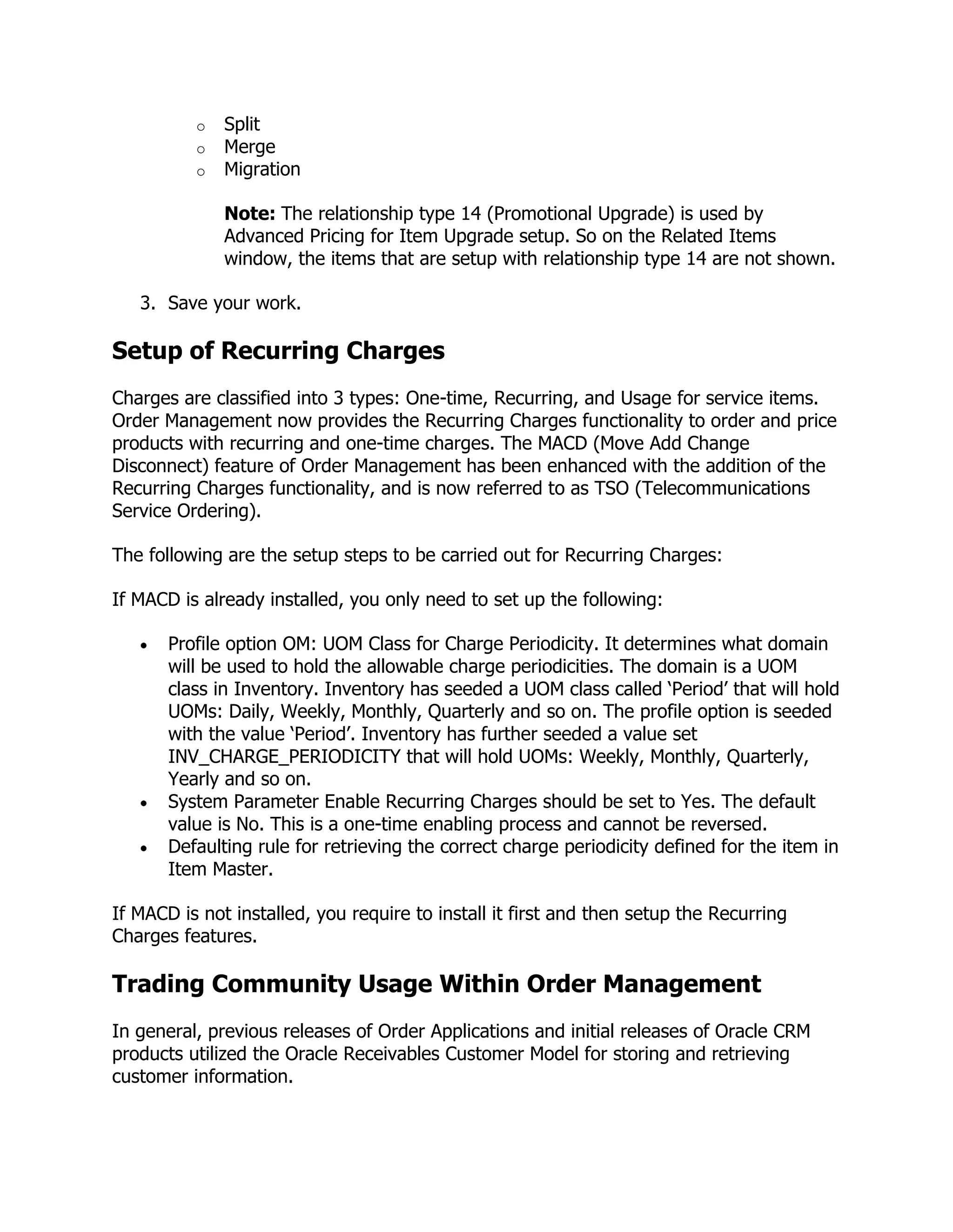 o   Split
          o   Merge
          o   Migration

              Note: The relationship type 14 (Promotional Upgrade) is used by
              Advanced Pricing for Item Upgrade setup. So on the Related Items
              window, the items that are setup with relationship type 14 are not shown.

   3. Save your work.

Setup of Recurring Charges
Charges are classified into 3 types: One-time, Recurring, and Usage for service items.
Order Management now provides the Recurring Charges functionality to order and price
products with recurring and one-time charges. The MACD (Move Add Change
Disconnect) feature of Order Management has been enhanced with the addition of the
Recurring Charges functionality, and is now referred to as TSO (Telecommunications
Service Ordering).

The following are the setup steps to be carried out for Recurring Charges:

If MACD is already installed, you only need to set up the following:

       Profile option OM: UOM Class for Charge Periodicity. It determines what domain
       will be used to hold the allowable charge periodicities. The domain is a UOM
       class in Inventory. Inventory has seeded a UOM class called ‗Period‘ that will hold
       UOMs: Daily, Weekly, Monthly, Quarterly and so on. The profile option is seeded
       with the value ‗Period‘. Inventory has further seeded a value set
       INV_CHARGE_PERIODICITY that will hold UOMs: Weekly, Monthly, Quarterly,
       Yearly and so on.
       System Parameter Enable Recurring Charges should be set to Yes. The default
       value is No. This is a one-time enabling process and cannot be reversed.
       Defaulting rule for retrieving the correct charge periodicity defined for the item in
       Item Master.

If MACD is not installed, you require to install it first and then setup the Recurring
Charges features.

Trading Community Usage Within Order Management
In general, previous releases of Order Applications and initial releases of Oracle CRM
products utilized the Oracle Receivables Customer Model for storing and retrieving
customer information.
 