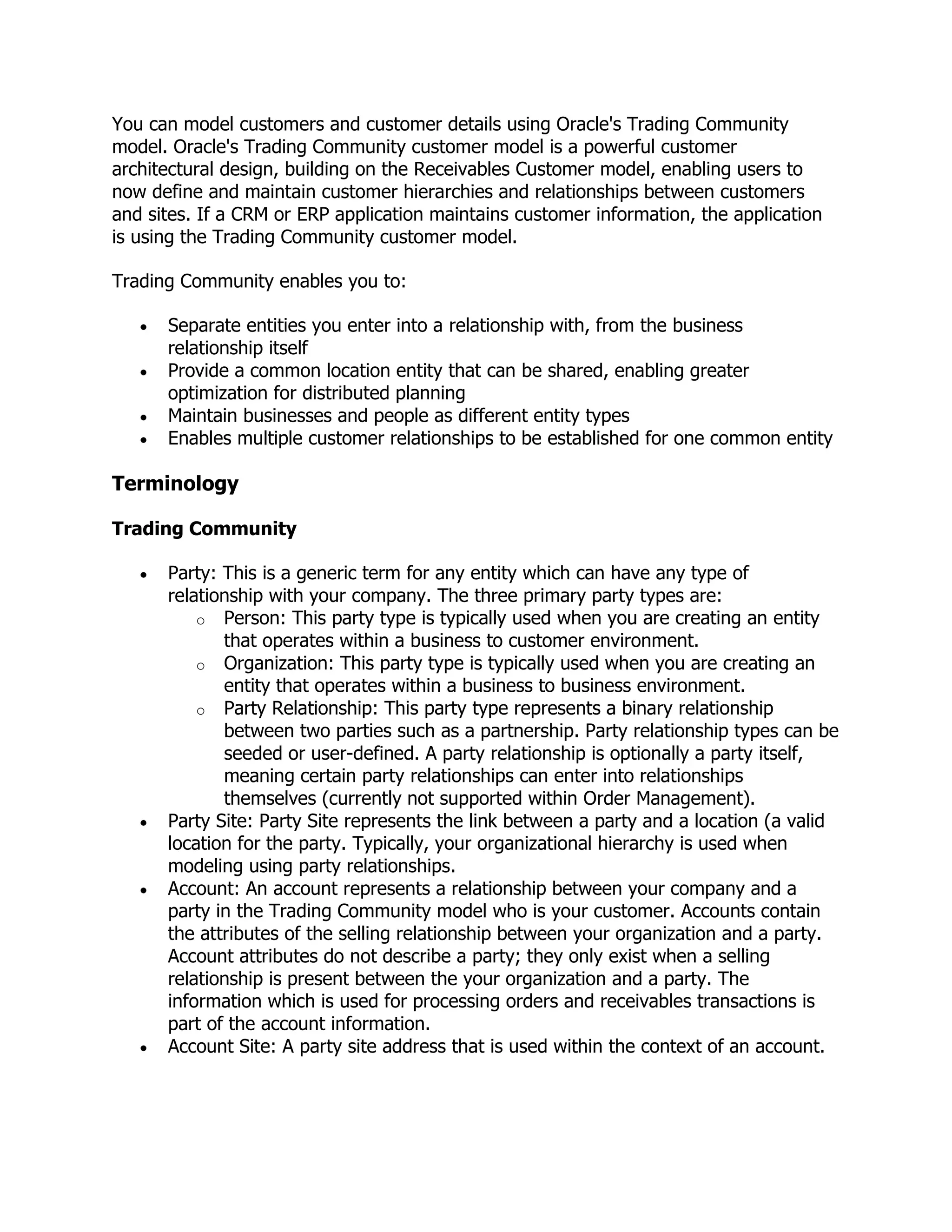 You can model customers and customer details using Oracle's Trading Community
model. Oracle's Trading Community customer model is a powerful customer
architectural design, building on the Receivables Customer model, enabling users to
now define and maintain customer hierarchies and relationships between customers
and sites. If a CRM or ERP application maintains customer information, the application
is using the Trading Community customer model.

Trading Community enables you to:

      Separate entities you enter into a relationship with, from the business
      relationship itself
      Provide a common location entity that can be shared, enabling greater
      optimization for distributed planning
      Maintain businesses and people as different entity types
      Enables multiple customer relationships to be established for one common entity

Terminology

Trading Community

      Party: This is a generic term for any entity which can have any type of
      relationship with your company. The three primary party types are:
          o Person: This party type is typically used when you are creating an entity
             that operates within a business to customer environment.
          o Organization: This party type is typically used when you are creating an
             entity that operates within a business to business environment.
          o Party Relationship: This party type represents a binary relationship
             between two parties such as a partnership. Party relationship types can be
             seeded or user-defined. A party relationship is optionally a party itself,
             meaning certain party relationships can enter into relationships
             themselves (currently not supported within Order Management).
      Party Site: Party Site represents the link between a party and a location (a valid
      location for the party. Typically, your organizational hierarchy is used when
      modeling using party relationships.
      Account: An account represents a relationship between your company and a
      party in the Trading Community model who is your customer. Accounts contain
      the attributes of the selling relationship between your organization and a party.
      Account attributes do not describe a party; they only exist when a selling
      relationship is present between the your organization and a party. The
      information which is used for processing orders and receivables transactions is
      part of the account information.
      Account Site: A party site address that is used within the context of an account.
 