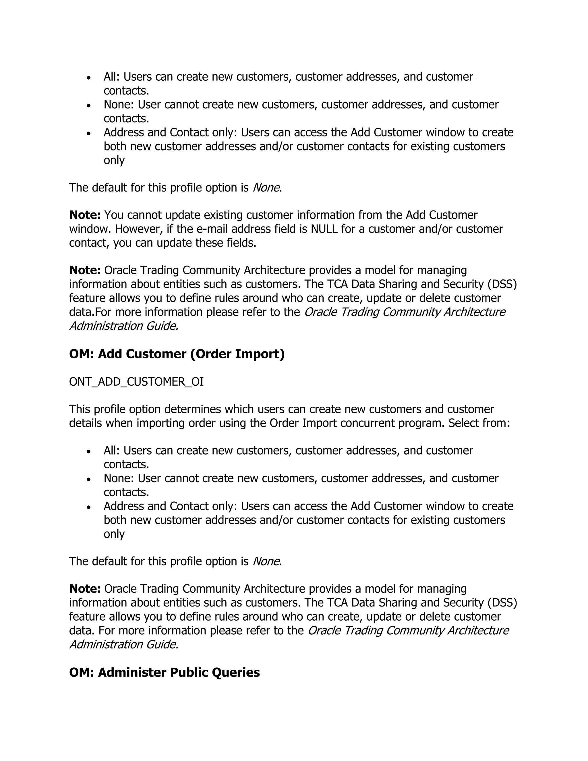 All: Users can create new customers, customer addresses, and customer
       contacts.
       None: User cannot create new customers, customer addresses, and customer
       contacts.
       Address and Contact only: Users can access the Add Customer window to create
       both new customer addresses and/or customer contacts for existing customers
       only

The default for this profile option is None.

Note: You cannot update existing customer information from the Add Customer
window. However, if the e-mail address field is NULL for a customer and/or customer
contact, you can update these fields.

Note: Oracle Trading Community Architecture provides a model for managing
information about entities such as customers. The TCA Data Sharing and Security (DSS)
feature allows you to define rules around who can create, update or delete customer
data.For more information please refer to the Oracle Trading Community Architecture
Administration Guide.

OM: Add Customer (Order Import)

ONT_ADD_CUSTOMER_OI

This profile option determines which users can create new customers and customer
details when importing order using the Order Import concurrent program. Select from:

       All: Users can create new customers, customer addresses, and customer
       contacts.
       None: User cannot create new customers, customer addresses, and customer
       contacts.
       Address and Contact only: Users can access the Add Customer window to create
       both new customer addresses and/or customer contacts for existing customers
       only

The default for this profile option is None.

Note: Oracle Trading Community Architecture provides a model for managing
information about entities such as customers. The TCA Data Sharing and Security (DSS)
feature allows you to define rules around who can create, update or delete customer
data. For more information please refer to the Oracle Trading Community Architecture
Administration Guide.

OM: Administer Public Queries
 