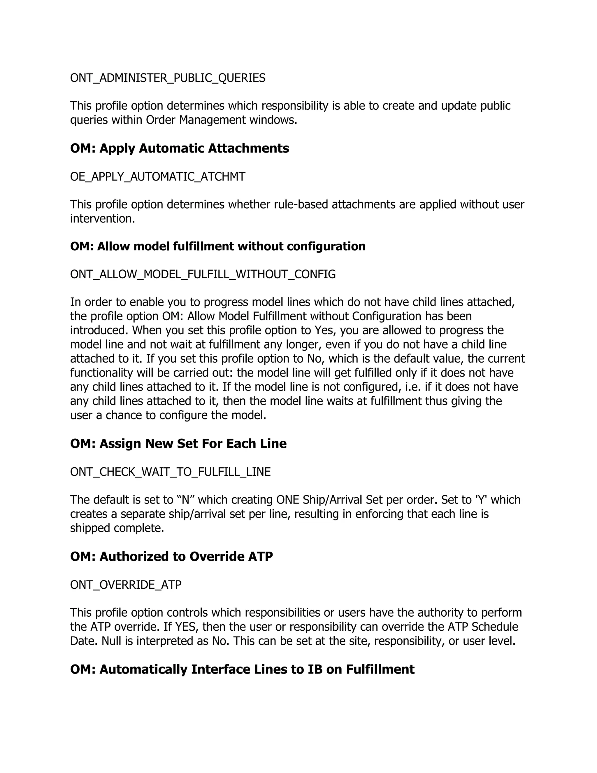 ONT_ADMINISTER_PUBLIC_QUERIES

This profile option determines which responsibility is able to create and update public
queries within Order Management windows.

OM: Apply Automatic Attachments

OE_APPLY_AUTOMATIC_ATCHMT

This profile option determines whether rule-based attachments are applied without user
intervention.

OM: Allow model fulfillment without configuration

ONT_ALLOW_MODEL_FULFILL_WITHOUT_CONFIG

In order to enable you to progress model lines which do not have child lines attached,
the profile option OM: Allow Model Fulfillment without Configuration has been
introduced. When you set this profile option to Yes, you are allowed to progress the
model line and not wait at fulfillment any longer, even if you do not have a child line
attached to it. If you set this profile option to No, which is the default value, the current
functionality will be carried out: the model line will get fulfilled only if it does not have
any child lines attached to it. If the model line is not configured, i.e. if it does not have
any child lines attached to it, then the model line waits at fulfillment thus giving the
user a chance to configure the model.

OM: Assign New Set For Each Line

ONT_CHECK_WAIT_TO_FULFILL_LINE

The default is set to ―N‖ which creating ONE Ship/Arrival Set per order. Set to 'Y' which
creates a separate ship/arrival set per line, resulting in enforcing that each line is
shipped complete.

OM: Authorized to Override ATP

ONT_OVERRIDE_ATP

This profile option controls which responsibilities or users have the authority to perform
the ATP override. If YES, then the user or responsibility can override the ATP Schedule
Date. Null is interpreted as No. This can be set at the site, responsibility, or user level.

OM: Automatically Interface Lines to IB on Fulfillment
 