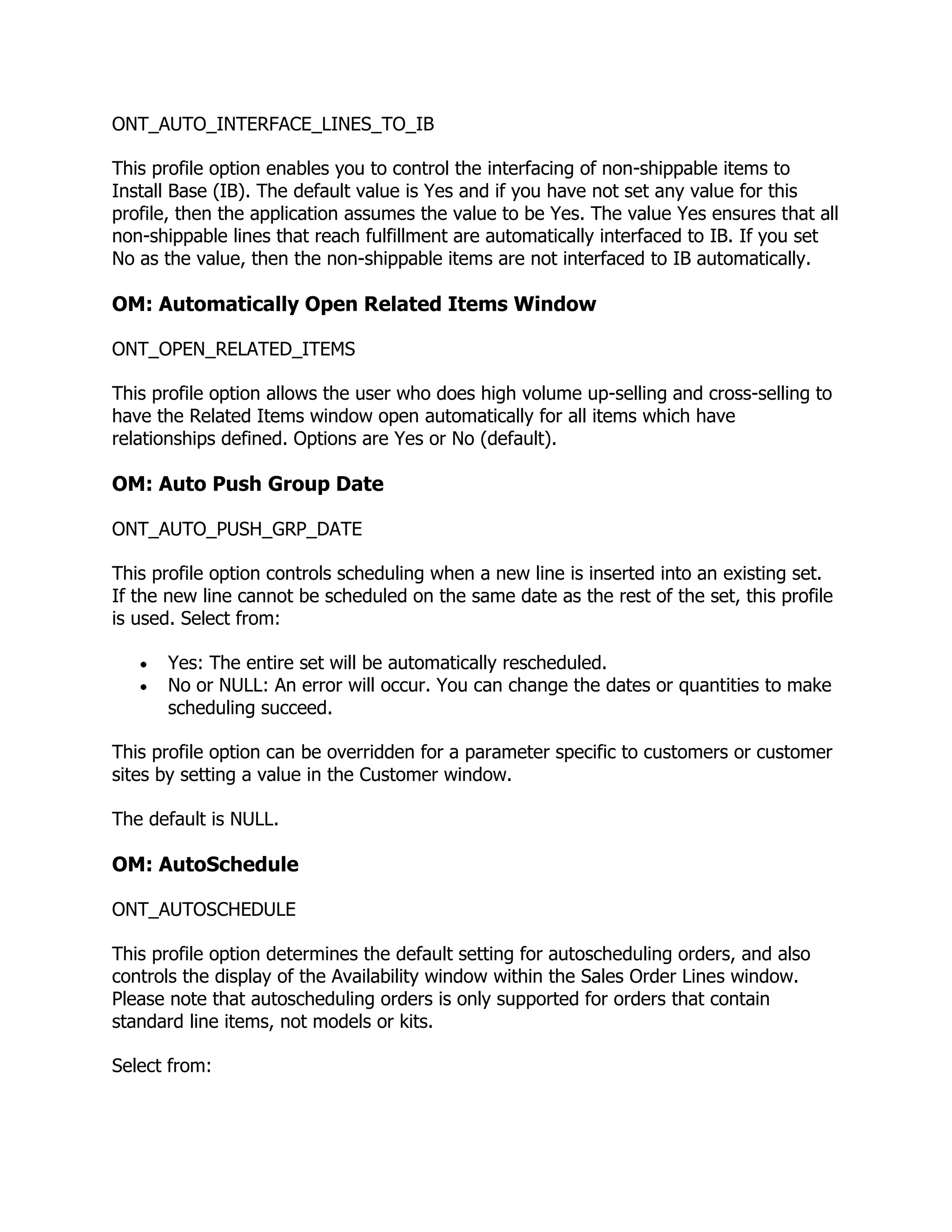 ONT_AUTO_INTERFACE_LINES_TO_IB

This profile option enables you to control the interfacing of non-shippable items to
Install Base (IB). The default value is Yes and if you have not set any value for this
profile, then the application assumes the value to be Yes. The value Yes ensures that all
non-shippable lines that reach fulfillment are automatically interfaced to IB. If you set
No as the value, then the non-shippable items are not interfaced to IB automatically.

OM: Automatically Open Related Items Window

ONT_OPEN_RELATED_ITEMS

This profile option allows the user who does high volume up-selling and cross-selling to
have the Related Items window open automatically for all items which have
relationships defined. Options are Yes or No (default).

OM: Auto Push Group Date

ONT_AUTO_PUSH_GRP_DATE

This profile option controls scheduling when a new line is inserted into an existing set.
If the new line cannot be scheduled on the same date as the rest of the set, this profile
is used. Select from:

      Yes: The entire set will be automatically rescheduled.
      No or NULL: An error will occur. You can change the dates or quantities to make
      scheduling succeed.

This profile option can be overridden for a parameter specific to customers or customer
sites by setting a value in the Customer window.

The default is NULL.

OM: AutoSchedule

ONT_AUTOSCHEDULE

This profile option determines the default setting for autoscheduling orders, and also
controls the display of the Availability window within the Sales Order Lines window.
Please note that autoscheduling orders is only supported for orders that contain
standard line items, not models or kits.

Select from:
 