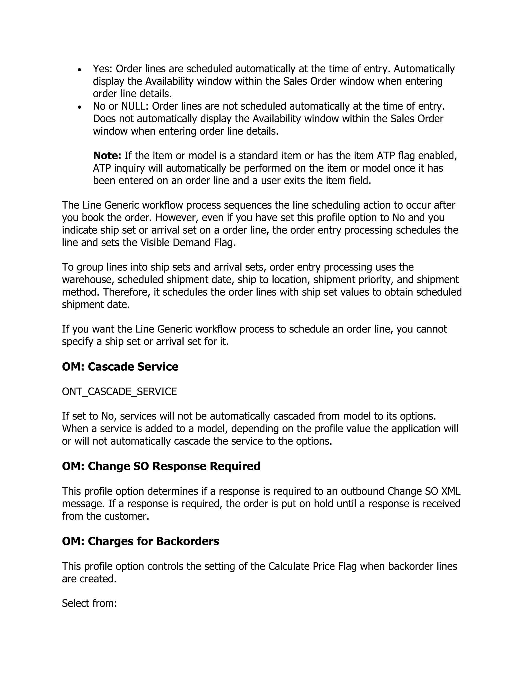 Yes: Order lines are scheduled automatically at the time of entry. Automatically
       display the Availability window within the Sales Order window when entering
       order line details.
       No or NULL: Order lines are not scheduled automatically at the time of entry.
       Does not automatically display the Availability window within the Sales Order
       window when entering order line details.

       Note: If the item or model is a standard item or has the item ATP flag enabled,
       ATP inquiry will automatically be performed on the item or model once it has
       been entered on an order line and a user exits the item field.

The Line Generic workflow process sequences the line scheduling action to occur after
you book the order. However, even if you have set this profile option to No and you
indicate ship set or arrival set on a order line, the order entry processing schedules the
line and sets the Visible Demand Flag.

To group lines into ship sets and arrival sets, order entry processing uses the
warehouse, scheduled shipment date, ship to location, shipment priority, and shipment
method. Therefore, it schedules the order lines with ship set values to obtain scheduled
shipment date.

If you want the Line Generic workflow process to schedule an order line, you cannot
specify a ship set or arrival set for it.

OM: Cascade Service

ONT_CASCADE_SERVICE

If set to No, services will not be automatically cascaded from model to its options.
When a service is added to a model, depending on the profile value the application will
or will not automatically cascade the service to the options.

OM: Change SO Response Required

This profile option determines if a response is required to an outbound Change SO XML
message. If a response is required, the order is put on hold until a response is received
from the customer.

OM: Charges for Backorders

This profile option controls the setting of the Calculate Price Flag when backorder lines
are created.

Select from:
 