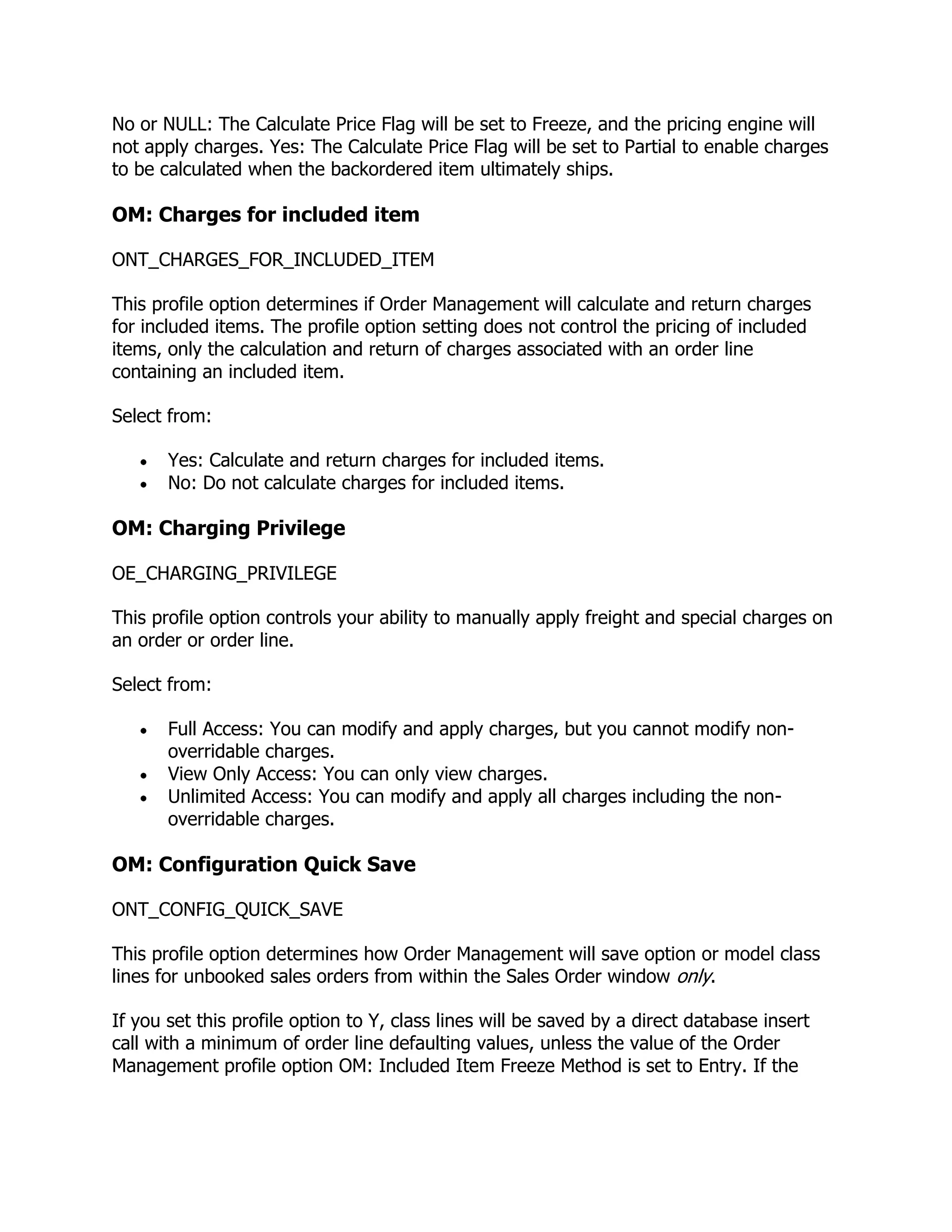 No or NULL: The Calculate Price Flag will be set to Freeze, and the pricing engine will
not apply charges. Yes: The Calculate Price Flag will be set to Partial to enable charges
to be calculated when the backordered item ultimately ships.

OM: Charges for included item

ONT_CHARGES_FOR_INCLUDED_ITEM

This profile option determines if Order Management will calculate and return charges
for included items. The profile option setting does not control the pricing of included
items, only the calculation and return of charges associated with an order line
containing an included item.

Select from:

       Yes: Calculate and return charges for included items.
       No: Do not calculate charges for included items.

OM: Charging Privilege

OE_CHARGING_PRIVILEGE

This profile option controls your ability to manually apply freight and special charges on
an order or order line.

Select from:

       Full Access: You can modify and apply charges, but you cannot modify non-
       overridable charges.
       View Only Access: You can only view charges.
       Unlimited Access: You can modify and apply all charges including the non-
       overridable charges.

OM: Configuration Quick Save

ONT_CONFIG_QUICK_SAVE

This profile option determines how Order Management will save option or model class
lines for unbooked sales orders from within the Sales Order window only.

If you set this profile option to Y, class lines will be saved by a direct database insert
call with a minimum of order line defaulting values, unless the value of the Order
Management profile option OM: Included Item Freeze Method is set to Entry. If the
 