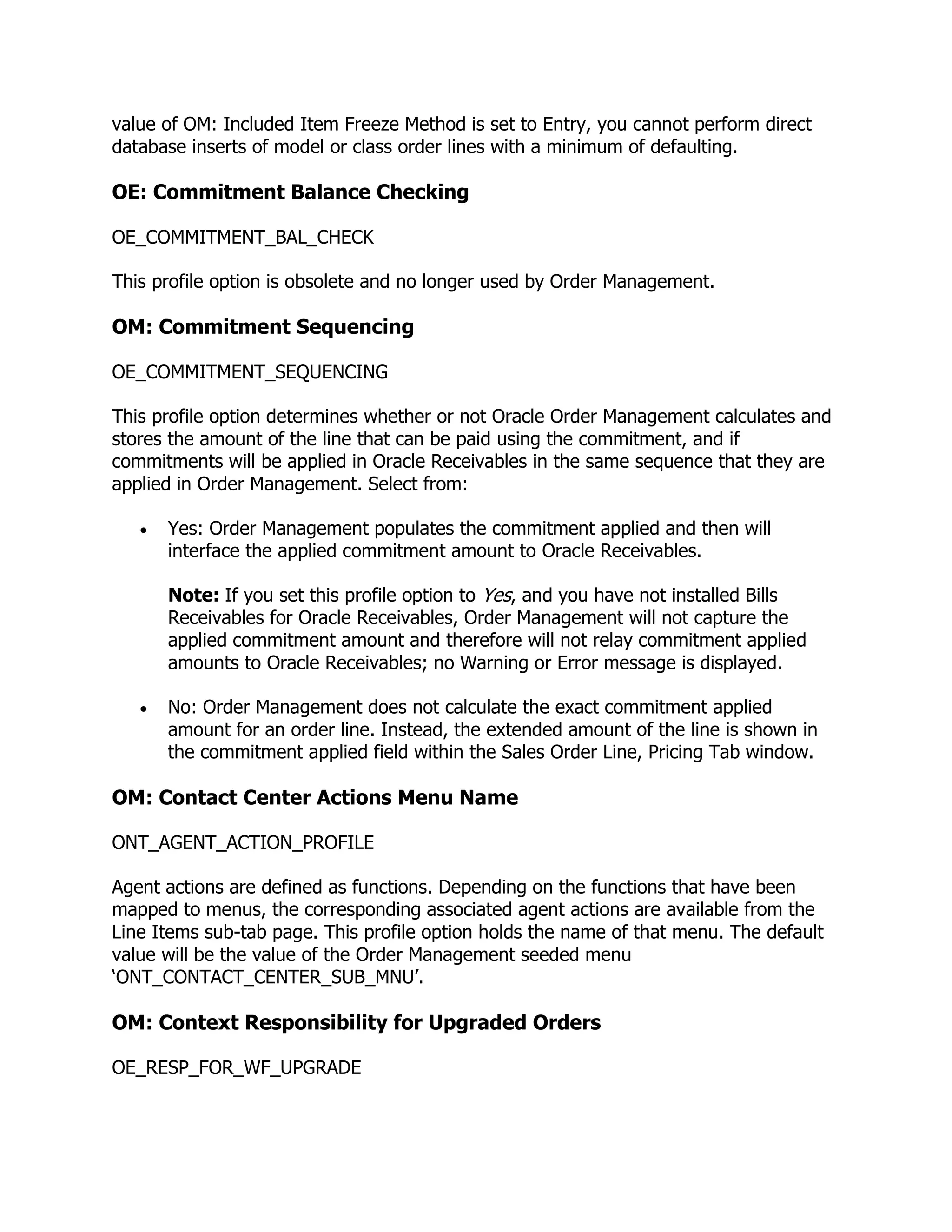 value of OM: Included Item Freeze Method is set to Entry, you cannot perform direct
database inserts of model or class order lines with a minimum of defaulting.

OE: Commitment Balance Checking

OE_COMMITMENT_BAL_CHECK

This profile option is obsolete and no longer used by Order Management.

OM: Commitment Sequencing

OE_COMMITMENT_SEQUENCING

This profile option determines whether or not Oracle Order Management calculates and
stores the amount of the line that can be paid using the commitment, and if
commitments will be applied in Oracle Receivables in the same sequence that they are
applied in Order Management. Select from:

      Yes: Order Management populates the commitment applied and then will
      interface the applied commitment amount to Oracle Receivables.

      Note: If you set this profile option to Yes, and you have not installed Bills
      Receivables for Oracle Receivables, Order Management will not capture the
      applied commitment amount and therefore will not relay commitment applied
      amounts to Oracle Receivables; no Warning or Error message is displayed.

      No: Order Management does not calculate the exact commitment applied
      amount for an order line. Instead, the extended amount of the line is shown in
      the commitment applied field within the Sales Order Line, Pricing Tab window.

OM: Contact Center Actions Menu Name

ONT_AGENT_ACTION_PROFILE

Agent actions are defined as functions. Depending on the functions that have been
mapped to menus, the corresponding associated agent actions are available from the
Line Items sub-tab page. This profile option holds the name of that menu. The default
value will be the value of the Order Management seeded menu
‗ONT_CONTACT_CENTER_SUB_MNU‘.

OM: Context Responsibility for Upgraded Orders

OE_RESP_FOR_WF_UPGRADE
 