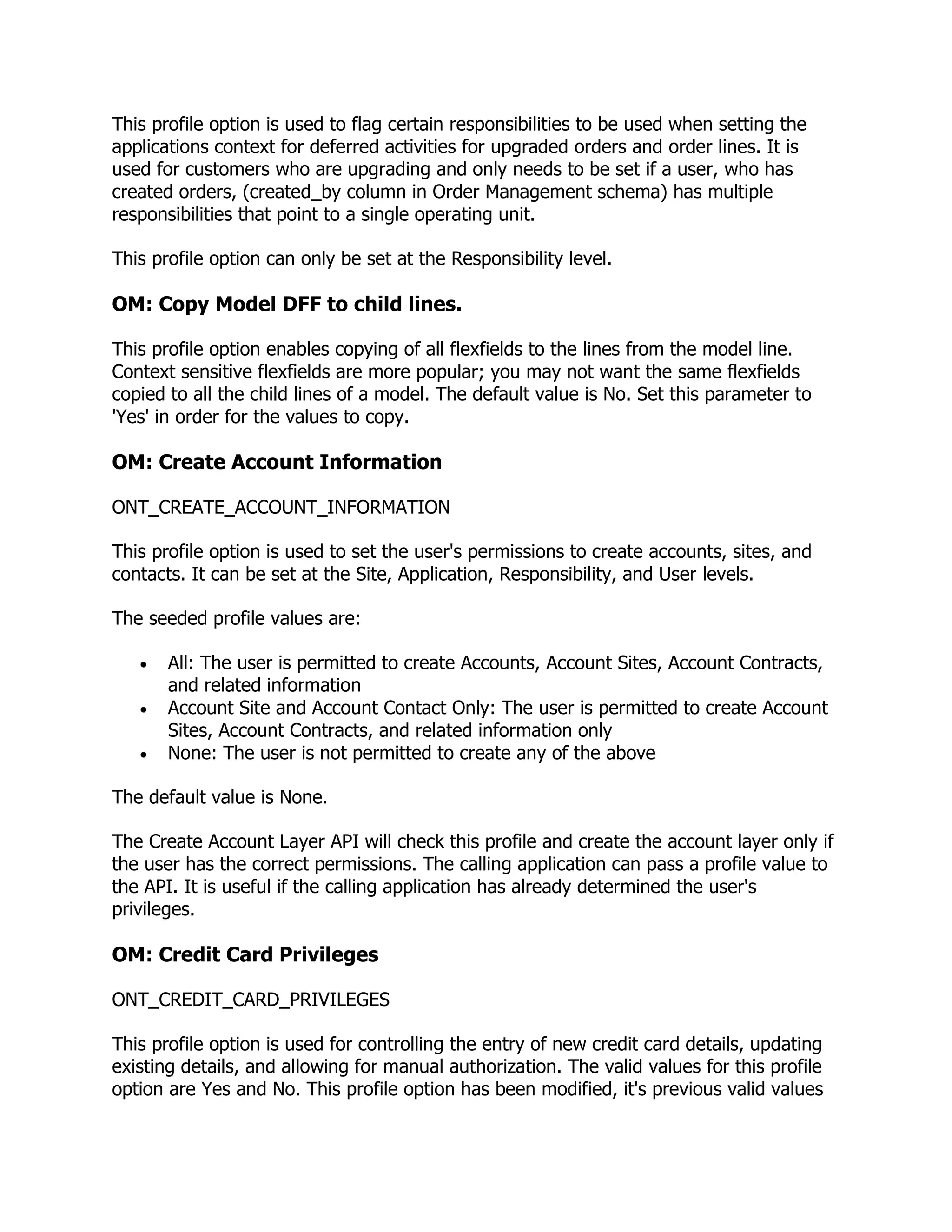 This profile option is used to flag certain responsibilities to be used when setting the
applications context for deferred activities for upgraded orders and order lines. It is
used for customers who are upgrading and only needs to be set if a user, who has
created orders, (created_by column in Order Management schema) has multiple
responsibilities that point to a single operating unit.

This profile option can only be set at the Responsibility level.

OM: Copy Model DFF to child lines.

This profile option enables copying of all flexfields to the lines from the model line.
Context sensitive flexfields are more popular; you may not want the same flexfields
copied to all the child lines of a model. The default value is No. Set this parameter to
'Yes' in order for the values to copy.

OM: Create Account Information

ONT_CREATE_ACCOUNT_INFORMATION

This profile option is used to set the user's permissions to create accounts, sites, and
contacts. It can be set at the Site, Application, Responsibility, and User levels.

The seeded profile values are:

       All: The user is permitted to create Accounts, Account Sites, Account Contracts,
       and related information
       Account Site and Account Contact Only: The user is permitted to create Account
       Sites, Account Contracts, and related information only
       None: The user is not permitted to create any of the above

The default value is None.

The Create Account Layer API will check this profile and create the account layer only if
the user has the correct permissions. The calling application can pass a profile value to
the API. It is useful if the calling application has already determined the user's
privileges.

OM: Credit Card Privileges

ONT_CREDIT_CARD_PRIVILEGES

This profile option is used for controlling the entry of new credit card details, updating
existing details, and allowing for manual authorization. The valid values for this profile
option are Yes and No. This profile option has been modified, it's previous valid values
 