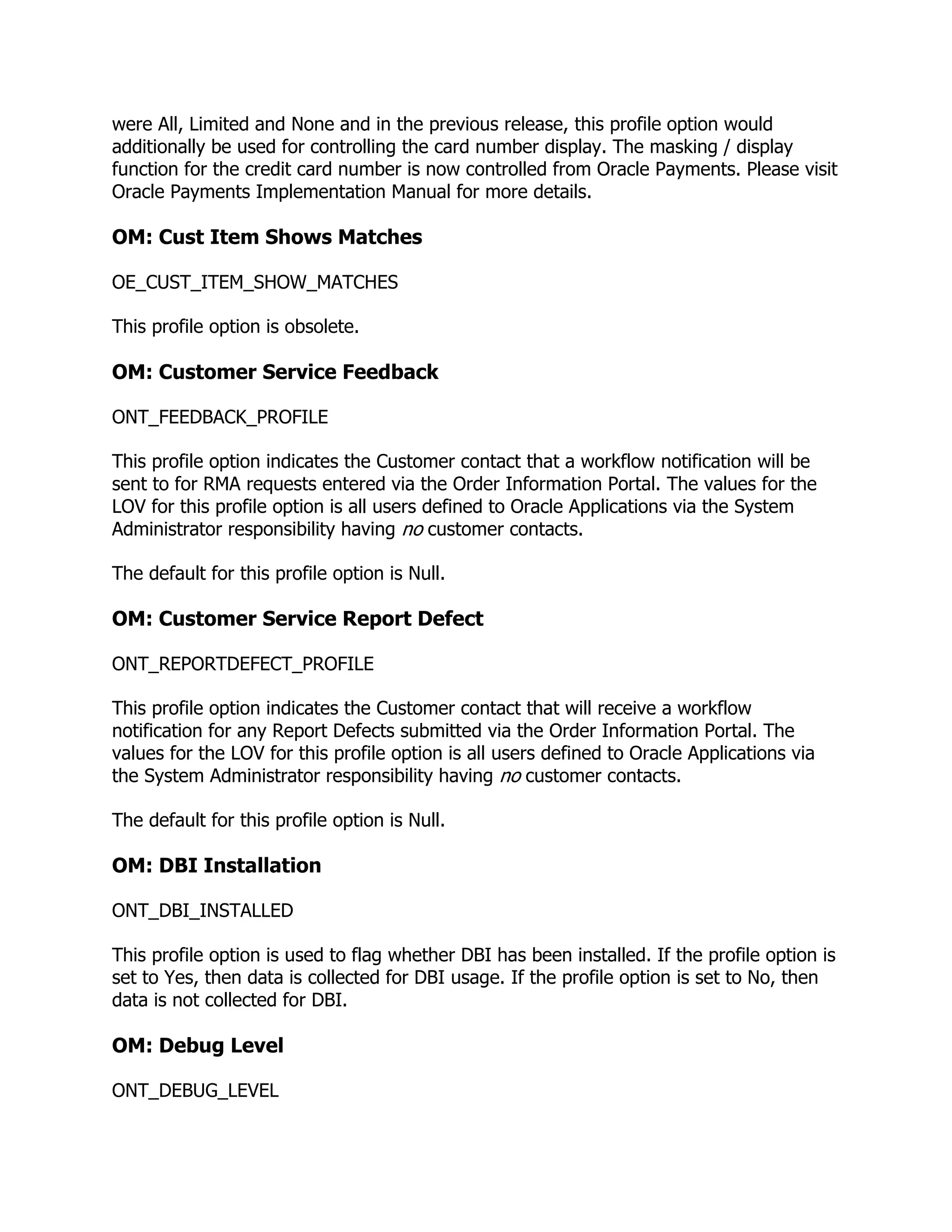 were All, Limited and None and in the previous release, this profile option would
additionally be used for controlling the card number display. The masking / display
function for the credit card number is now controlled from Oracle Payments. Please visit
Oracle Payments Implementation Manual for more details.

OM: Cust Item Shows Matches

OE_CUST_ITEM_SHOW_MATCHES

This profile option is obsolete.

OM: Customer Service Feedback

ONT_FEEDBACK_PROFILE

This profile option indicates the Customer contact that a workflow notification will be
sent to for RMA requests entered via the Order Information Portal. The values for the
LOV for this profile option is all users defined to Oracle Applications via the System
Administrator responsibility having no customer contacts.

The default for this profile option is Null.

OM: Customer Service Report Defect

ONT_REPORTDEFECT_PROFILE

This profile option indicates the Customer contact that will receive a workflow
notification for any Report Defects submitted via the Order Information Portal. The
values for the LOV for this profile option is all users defined to Oracle Applications via
the System Administrator responsibility having no customer contacts.

The default for this profile option is Null.

OM: DBI Installation

ONT_DBI_INSTALLED

This profile option is used to flag whether DBI has been installed. If the profile option is
set to Yes, then data is collected for DBI usage. If the profile option is set to No, then
data is not collected for DBI.

OM: Debug Level

ONT_DEBUG_LEVEL
 