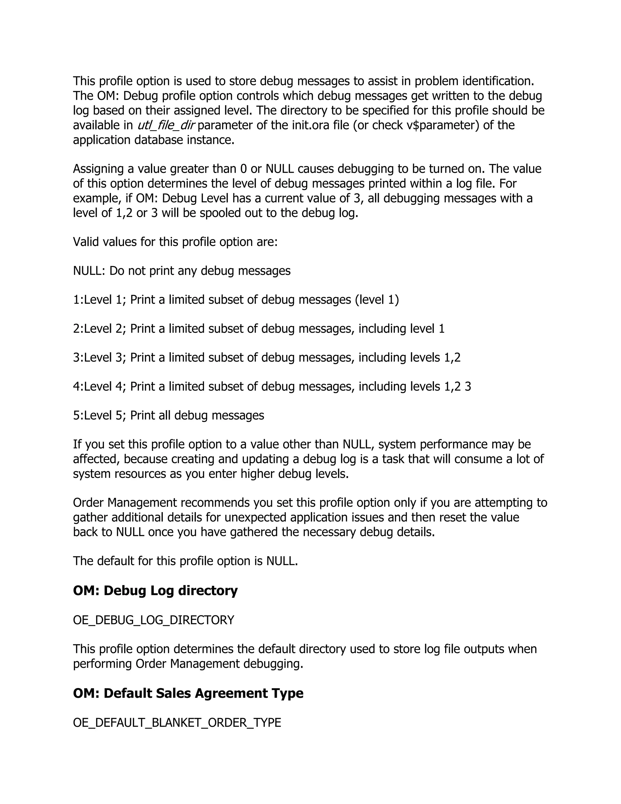This profile option is used to store debug messages to assist in problem identification.
The OM: Debug profile option controls which debug messages get written to the debug
log based on their assigned level. The directory to be specified for this profile should be
available in utl_file_dir parameter of the init.ora file (or check v$parameter) of the
application database instance.

Assigning a value greater than 0 or NULL causes debugging to be turned on. The value
of this option determines the level of debug messages printed within a log file. For
example, if OM: Debug Level has a current value of 3, all debugging messages with a
level of 1,2 or 3 will be spooled out to the debug log.

Valid values for this profile option are:

NULL: Do not print any debug messages

1:Level 1; Print a limited subset of debug messages (level 1)

2:Level 2; Print a limited subset of debug messages, including level 1

3:Level 3; Print a limited subset of debug messages, including levels 1,2

4:Level 4; Print a limited subset of debug messages, including levels 1,2 3

5:Level 5; Print all debug messages

If you set this profile option to a value other than NULL, system performance may be
affected, because creating and updating a debug log is a task that will consume a lot of
system resources as you enter higher debug levels.

Order Management recommends you set this profile option only if you are attempting to
gather additional details for unexpected application issues and then reset the value
back to NULL once you have gathered the necessary debug details.

The default for this profile option is NULL.

OM: Debug Log directory

OE_DEBUG_LOG_DIRECTORY

This profile option determines the default directory used to store log file outputs when
performing Order Management debugging.

OM: Default Sales Agreement Type

OE_DEFAULT_BLANKET_ORDER_TYPE
 