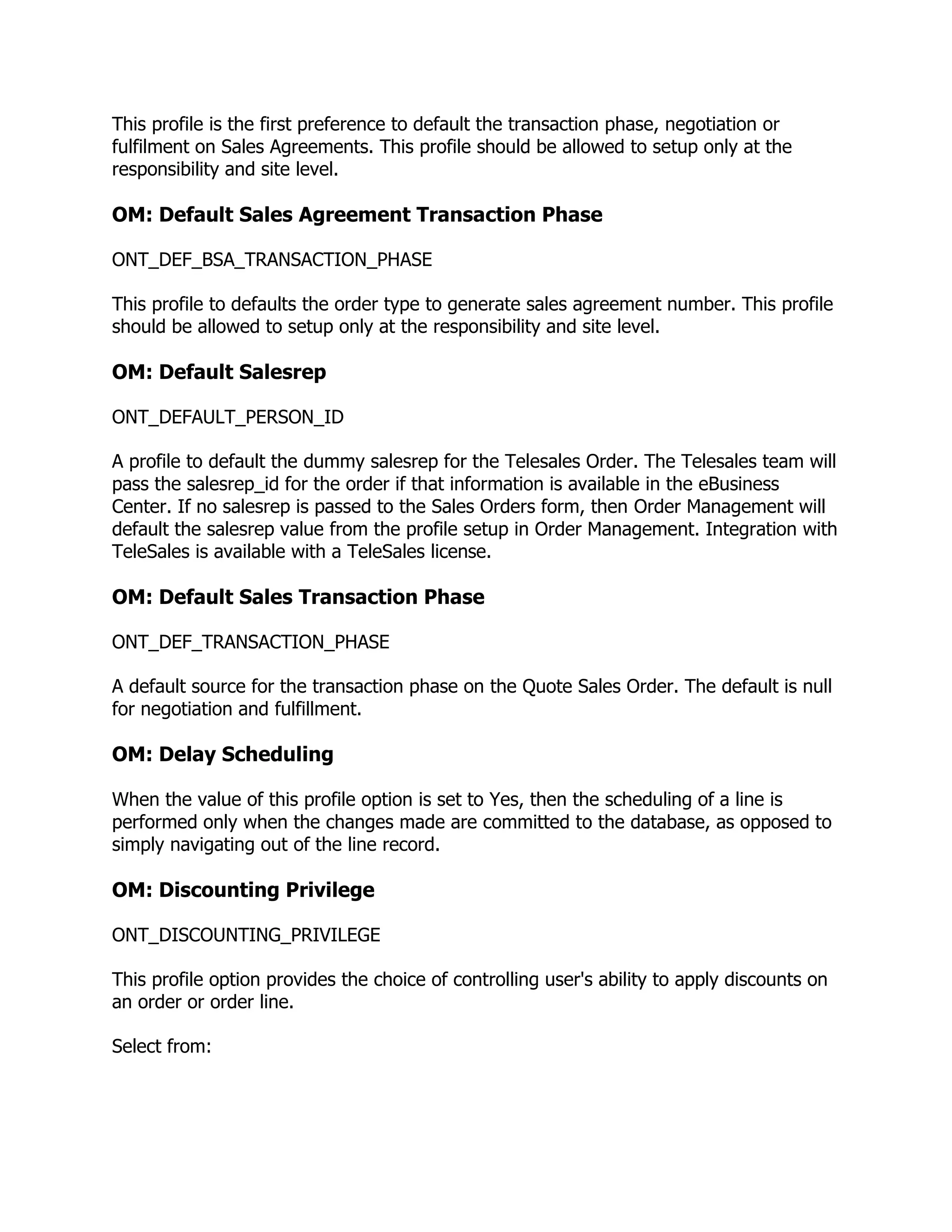This profile is the first preference to default the transaction phase, negotiation or
fulfilment on Sales Agreements. This profile should be allowed to setup only at the
responsibility and site level.

OM: Default Sales Agreement Transaction Phase

ONT_DEF_BSA_TRANSACTION_PHASE

This profile to defaults the order type to generate sales agreement number. This profile
should be allowed to setup only at the responsibility and site level.

OM: Default Salesrep

ONT_DEFAULT_PERSON_ID

A profile to default the dummy salesrep for the Telesales Order. The Telesales team will
pass the salesrep_id for the order if that information is available in the eBusiness
Center. If no salesrep is passed to the Sales Orders form, then Order Management will
default the salesrep value from the profile setup in Order Management. Integration with
TeleSales is available with a TeleSales license.

OM: Default Sales Transaction Phase

ONT_DEF_TRANSACTION_PHASE

A default source for the transaction phase on the Quote Sales Order. The default is null
for negotiation and fulfillment.

OM: Delay Scheduling

When the value of this profile option is set to Yes, then the scheduling of a line is
performed only when the changes made are committed to the database, as opposed to
simply navigating out of the line record.

OM: Discounting Privilege

ONT_DISCOUNTING_PRIVILEGE

This profile option provides the choice of controlling user's ability to apply discounts on
an order or order line.

Select from:
 
