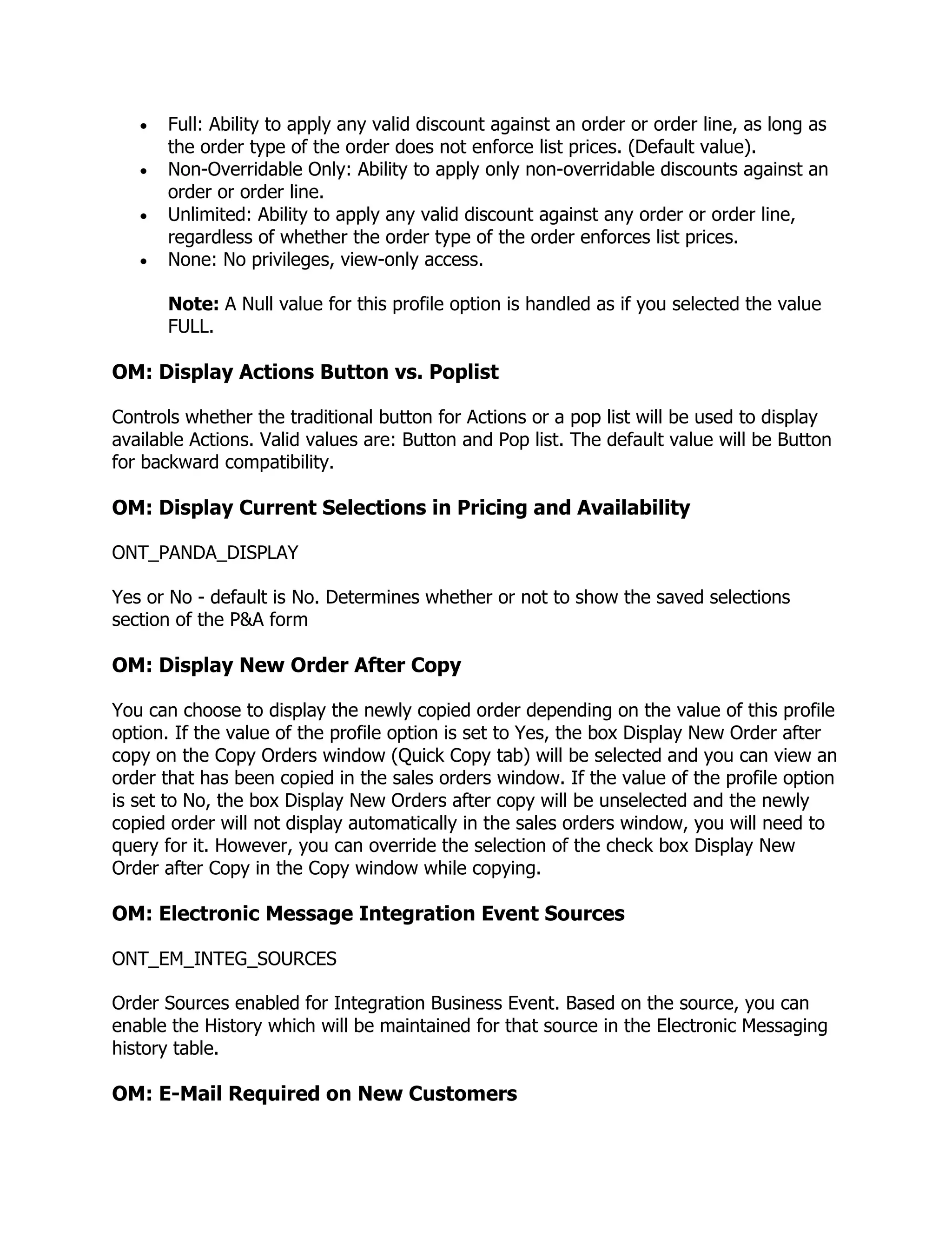 Full: Ability to apply any valid discount against an order or order line, as long as
       the order type of the order does not enforce list prices. (Default value).
       Non-Overridable Only: Ability to apply only non-overridable discounts against an
       order or order line.
       Unlimited: Ability to apply any valid discount against any order or order line,
       regardless of whether the order type of the order enforces list prices.
       None: No privileges, view-only access.

       Note: A Null value for this profile option is handled as if you selected the value
       FULL.

OM: Display Actions Button vs. Poplist

Controls whether the traditional button for Actions or a pop list will be used to display
available Actions. Valid values are: Button and Pop list. The default value will be Button
for backward compatibility.

OM: Display Current Selections in Pricing and Availability

ONT_PANDA_DISPLAY

Yes or No - default is No. Determines whether or not to show the saved selections
section of the P&A form

OM: Display New Order After Copy

You can choose to display the newly copied order depending on the value of this profile
option. If the value of the profile option is set to Yes, the box Display New Order after
copy on the Copy Orders window (Quick Copy tab) will be selected and you can view an
order that has been copied in the sales orders window. If the value of the profile option
is set to No, the box Display New Orders after copy will be unselected and the newly
copied order will not display automatically in the sales orders window, you will need to
query for it. However, you can override the selection of the check box Display New
Order after Copy in the Copy window while copying.

OM: Electronic Message Integration Event Sources

ONT_EM_INTEG_SOURCES

Order Sources enabled for Integration Business Event. Based on the source, you can
enable the History which will be maintained for that source in the Electronic Messaging
history table.

OM: E-Mail Required on New Customers
 