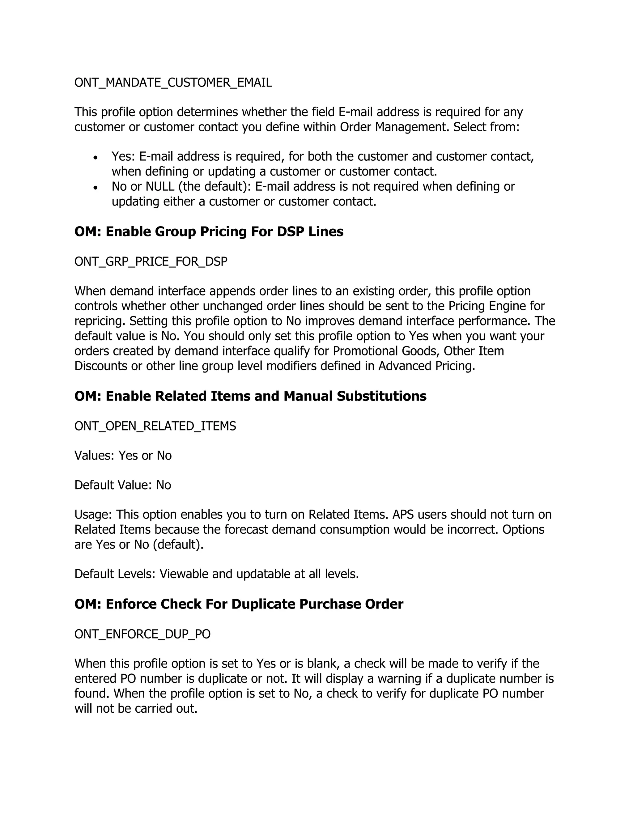 ONT_MANDATE_CUSTOMER_EMAIL

This profile option determines whether the field E-mail address is required for any
customer or customer contact you define within Order Management. Select from:

      Yes: E-mail address is required, for both the customer and customer contact,
      when defining or updating a customer or customer contact.
      No or NULL (the default): E-mail address is not required when defining or
      updating either a customer or customer contact.

OM: Enable Group Pricing For DSP Lines

ONT_GRP_PRICE_FOR_DSP

When demand interface appends order lines to an existing order, this profile option
controls whether other unchanged order lines should be sent to the Pricing Engine for
repricing. Setting this profile option to No improves demand interface performance. The
default value is No. You should only set this profile option to Yes when you want your
orders created by demand interface qualify for Promotional Goods, Other Item
Discounts or other line group level modifiers defined in Advanced Pricing.

OM: Enable Related Items and Manual Substitutions

ONT_OPEN_RELATED_ITEMS

Values: Yes or No

Default Value: No

Usage: This option enables you to turn on Related Items. APS users should not turn on
Related Items because the forecast demand consumption would be incorrect. Options
are Yes or No (default).

Default Levels: Viewable and updatable at all levels.

OM: Enforce Check For Duplicate Purchase Order

ONT_ENFORCE_DUP_PO

When this profile option is set to Yes or is blank, a check will be made to verify if the
entered PO number is duplicate or not. It will display a warning if a duplicate number is
found. When the profile option is set to No, a check to verify for duplicate PO number
will not be carried out.
 
