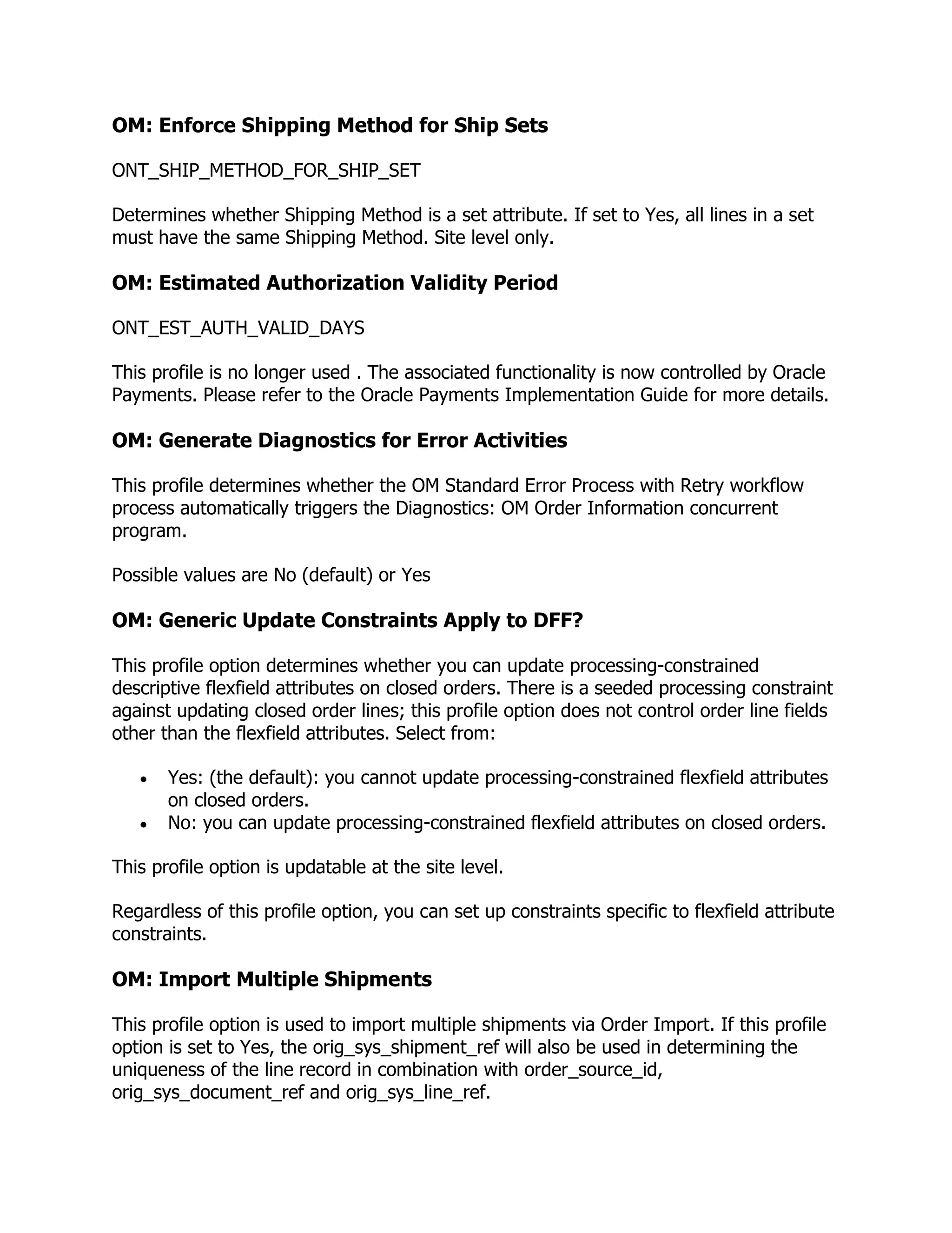 OM: Enforce Shipping Method for Ship Sets

ONT_SHIP_METHOD_FOR_SHIP_SET

Determines whether Shipping Method is a set attribute. If set to Yes, all lines in a set
must have the same Shipping Method. Site level only.

OM: Estimated Authorization Validity Period

ONT_EST_AUTH_VALID_DAYS

This profile is no longer used . The associated functionality is now controlled by Oracle
Payments. Please refer to the Oracle Payments Implementation Guide for more details.

OM: Generate Diagnostics for Error Activities

This profile determines whether the OM Standard Error Process with Retry workflow
process automatically triggers the Diagnostics: OM Order Information concurrent
program.

Possible values are No (default) or Yes

OM: Generic Update Constraints Apply to DFF?

This profile option determines whether you can update processing-constrained
descriptive flexfield attributes on closed orders. There is a seeded processing constraint
against updating closed order lines; this profile option does not control order line fields
other than the flexfield attributes. Select from:

       Yes: (the default): you cannot update processing-constrained flexfield attributes
       on closed orders.
       No: you can update processing-constrained flexfield attributes on closed orders.

This profile option is updatable at the site level.

Regardless of this profile option, you can set up constraints specific to flexfield attribute
constraints.

OM: Import Multiple Shipments

This profile option is used to import multiple shipments via Order Import. If this profile
option is set to Yes, the orig_sys_shipment_ref will also be used in determining the
uniqueness of the line record in combination with order_source_id,
orig_sys_document_ref and orig_sys_line_ref.
 