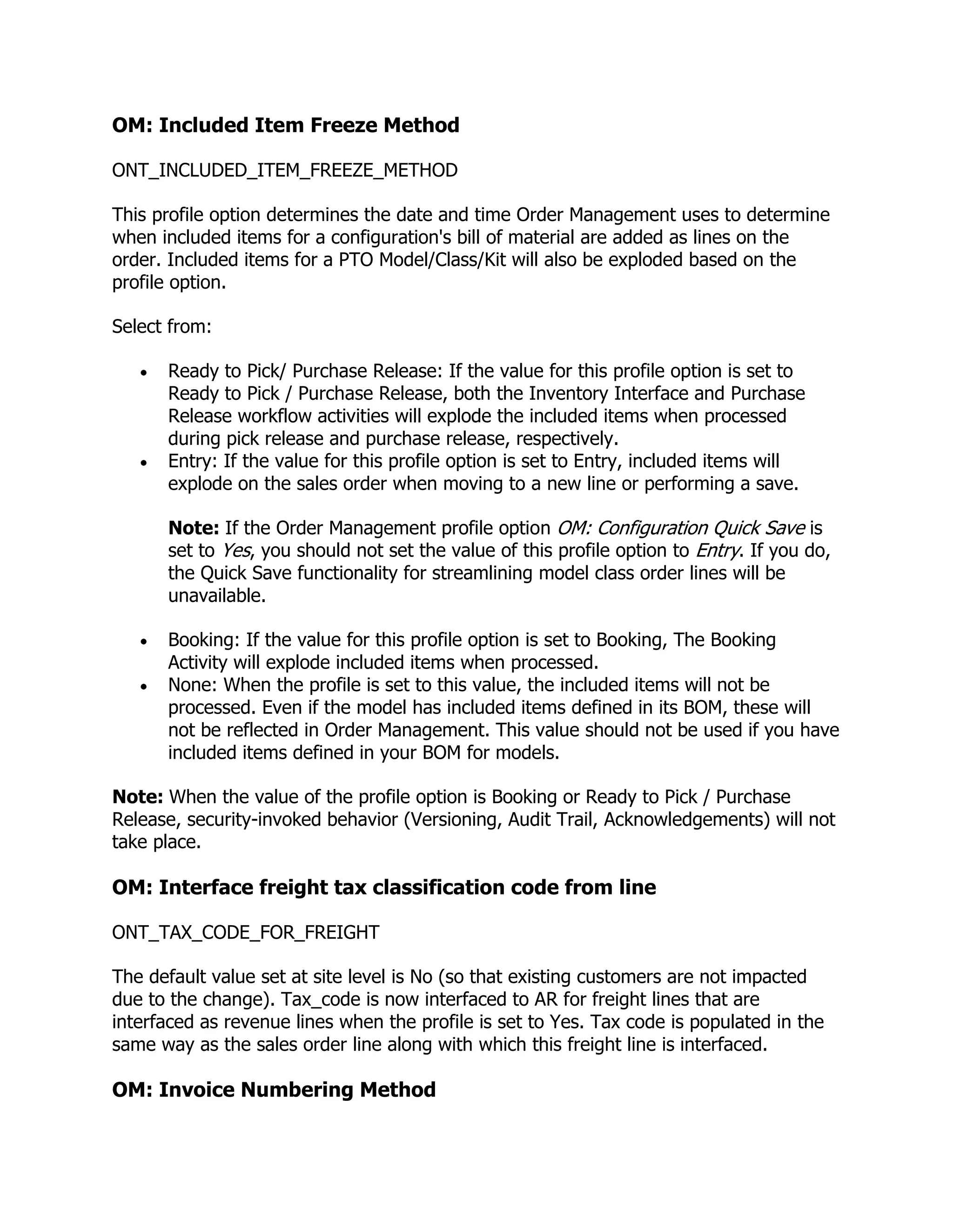 OM: Included Item Freeze Method

ONT_INCLUDED_ITEM_FREEZE_METHOD

This profile option determines the date and time Order Management uses to determine
when included items for a configuration's bill of material are added as lines on the
order. Included items for a PTO Model/Class/Kit will also be exploded based on the
profile option.

Select from:

      Ready to Pick/ Purchase Release: If the value for this profile option is set to
      Ready to Pick / Purchase Release, both the Inventory Interface and Purchase
      Release workflow activities will explode the included items when processed
      during pick release and purchase release, respectively.
      Entry: If the value for this profile option is set to Entry, included items will
      explode on the sales order when moving to a new line or performing a save.

      Note: If the Order Management profile option OM: Configuration Quick Save is
      set to Yes, you should not set the value of this profile option to Entry. If you do,
      the Quick Save functionality for streamlining model class order lines will be
      unavailable.

      Booking: If the value for this profile option is set to Booking, The Booking
      Activity will explode included items when processed.
      None: When the profile is set to this value, the included items will not be
      processed. Even if the model has included items defined in its BOM, these will
      not be reflected in Order Management. This value should not be used if you have
      included items defined in your BOM for models.

Note: When the value of the profile option is Booking or Ready to Pick / Purchase
Release, security-invoked behavior (Versioning, Audit Trail, Acknowledgements) will not
take place.

OM: Interface freight tax classification code from line

ONT_TAX_CODE_FOR_FREIGHT

The default value set at site level is No (so that existing customers are not impacted
due to the change). Tax_code is now interfaced to AR for freight lines that are
interfaced as revenue lines when the profile is set to Yes. Tax code is populated in the
same way as the sales order line along with which this freight line is interfaced.

OM: Invoice Numbering Method
 