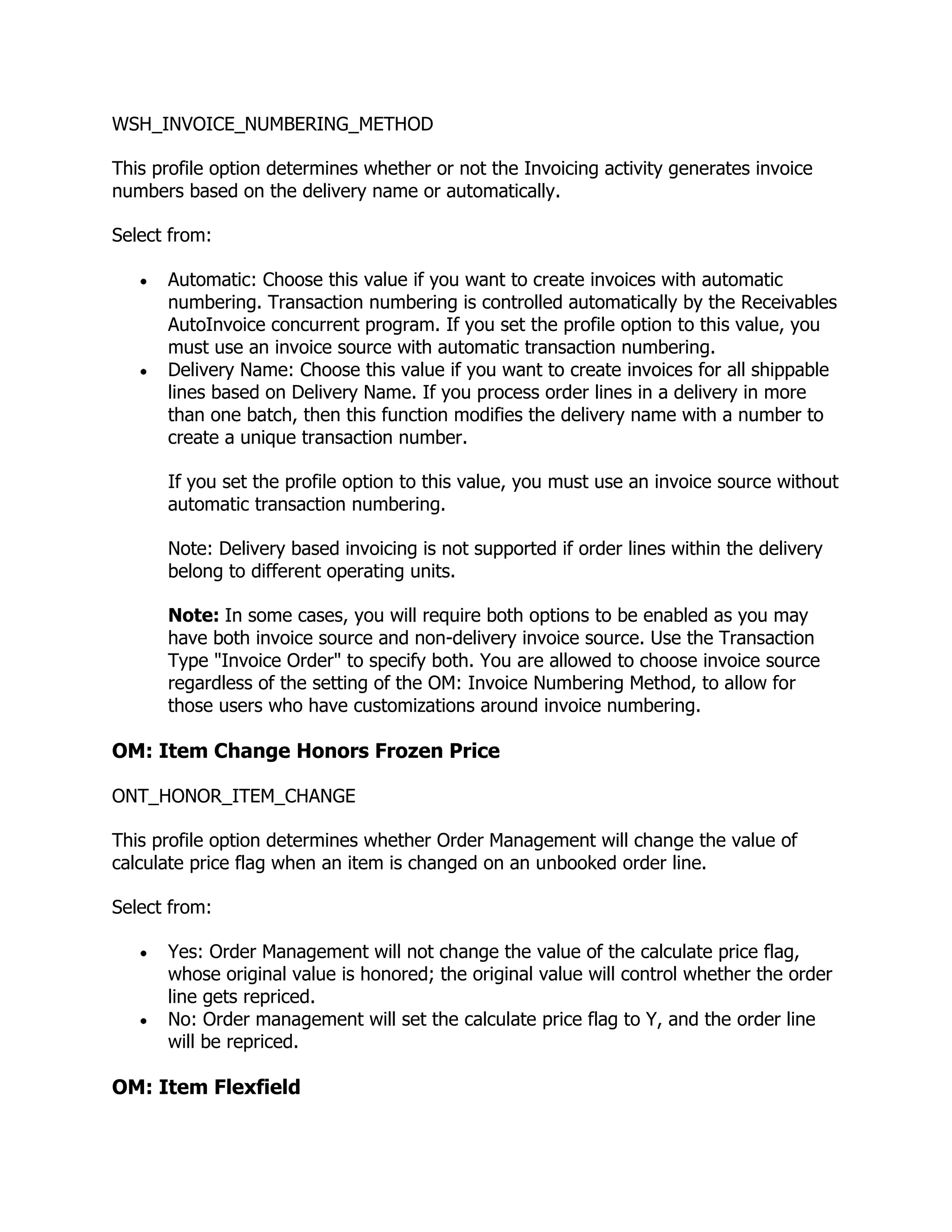 WSH_INVOICE_NUMBERING_METHOD

This profile option determines whether or not the Invoicing activity generates invoice
numbers based on the delivery name or automatically.

Select from:

      Automatic: Choose this value if you want to create invoices with automatic
      numbering. Transaction numbering is controlled automatically by the Receivables
      AutoInvoice concurrent program. If you set the profile option to this value, you
      must use an invoice source with automatic transaction numbering.
      Delivery Name: Choose this value if you want to create invoices for all shippable
      lines based on Delivery Name. If you process order lines in a delivery in more
      than one batch, then this function modifies the delivery name with a number to
      create a unique transaction number.

      If you set the profile option to this value, you must use an invoice source without
      automatic transaction numbering.

      Note: Delivery based invoicing is not supported if order lines within the delivery
      belong to different operating units.

      Note: In some cases, you will require both options to be enabled as you may
      have both invoice source and non-delivery invoice source. Use the Transaction
      Type "Invoice Order" to specify both. You are allowed to choose invoice source
      regardless of the setting of the OM: Invoice Numbering Method, to allow for
      those users who have customizations around invoice numbering.

OM: Item Change Honors Frozen Price

ONT_HONOR_ITEM_CHANGE

This profile option determines whether Order Management will change the value of
calculate price flag when an item is changed on an unbooked order line.

Select from:

      Yes: Order Management will not change the value of the calculate price flag,
      whose original value is honored; the original value will control whether the order
      line gets repriced.
      No: Order management will set the calculate price flag to Y, and the order line
      will be repriced.

OM: Item Flexfield
 