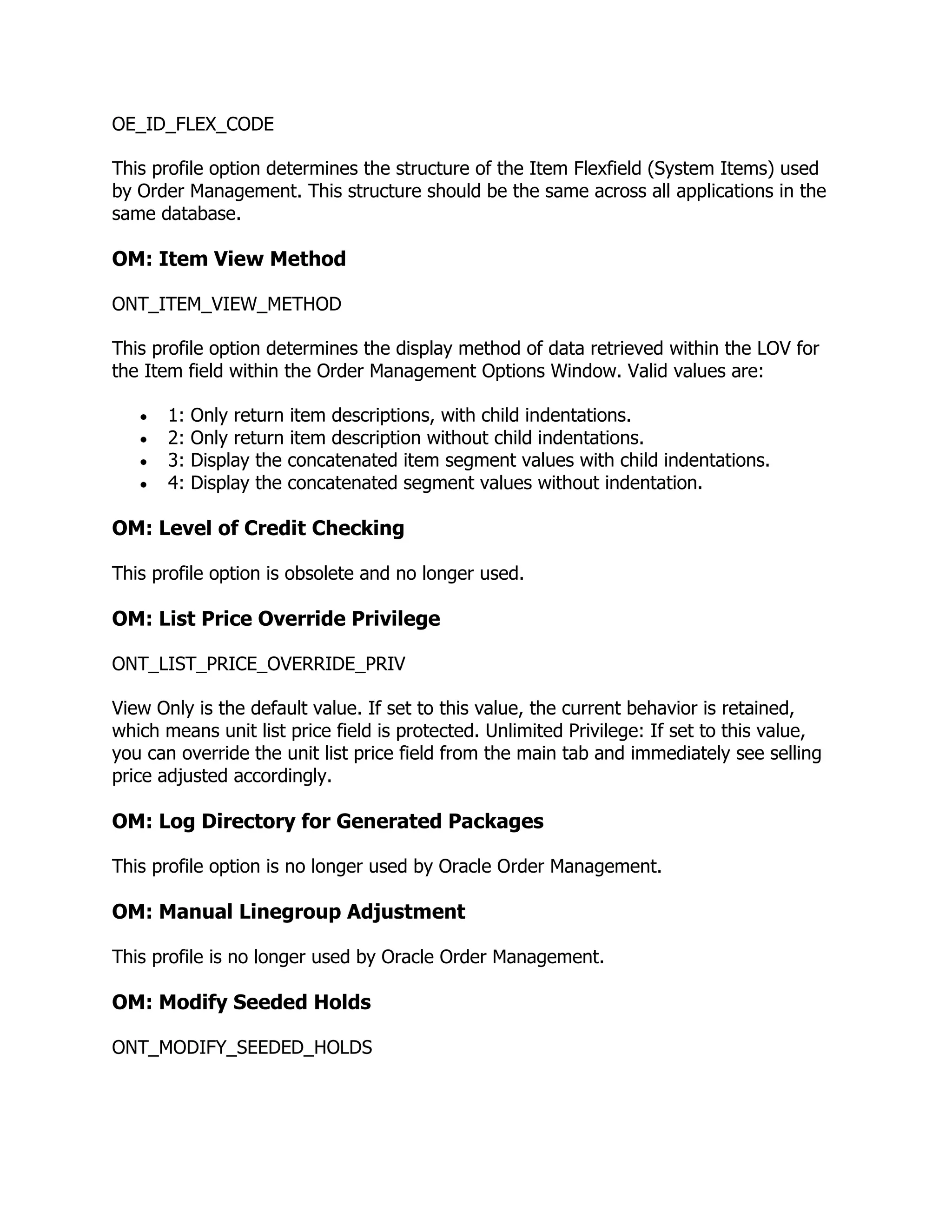 OE_ID_FLEX_CODE

This profile option determines the structure of the Item Flexfield (System Items) used
by Order Management. This structure should be the same across all applications in the
same database.

OM: Item View Method

ONT_ITEM_VIEW_METHOD

This profile option determines the display method of data retrieved within the LOV for
the Item field within the Order Management Options Window. Valid values are:

       1:   Only return item descriptions, with child indentations.
       2:   Only return item description without child indentations.
       3:   Display the concatenated item segment values with child indentations.
       4:   Display the concatenated segment values without indentation.

OM: Level of Credit Checking

This profile option is obsolete and no longer used.

OM: List Price Override Privilege

ONT_LIST_PRICE_OVERRIDE_PRIV

View Only is the default value. If set to this value, the current behavior is retained,
which means unit list price field is protected. Unlimited Privilege: If set to this value,
you can override the unit list price field from the main tab and immediately see selling
price adjusted accordingly.

OM: Log Directory for Generated Packages

This profile option is no longer used by Oracle Order Management.

OM: Manual Linegroup Adjustment

This profile is no longer used by Oracle Order Management.

OM: Modify Seeded Holds

ONT_MODIFY_SEEDED_HOLDS
 