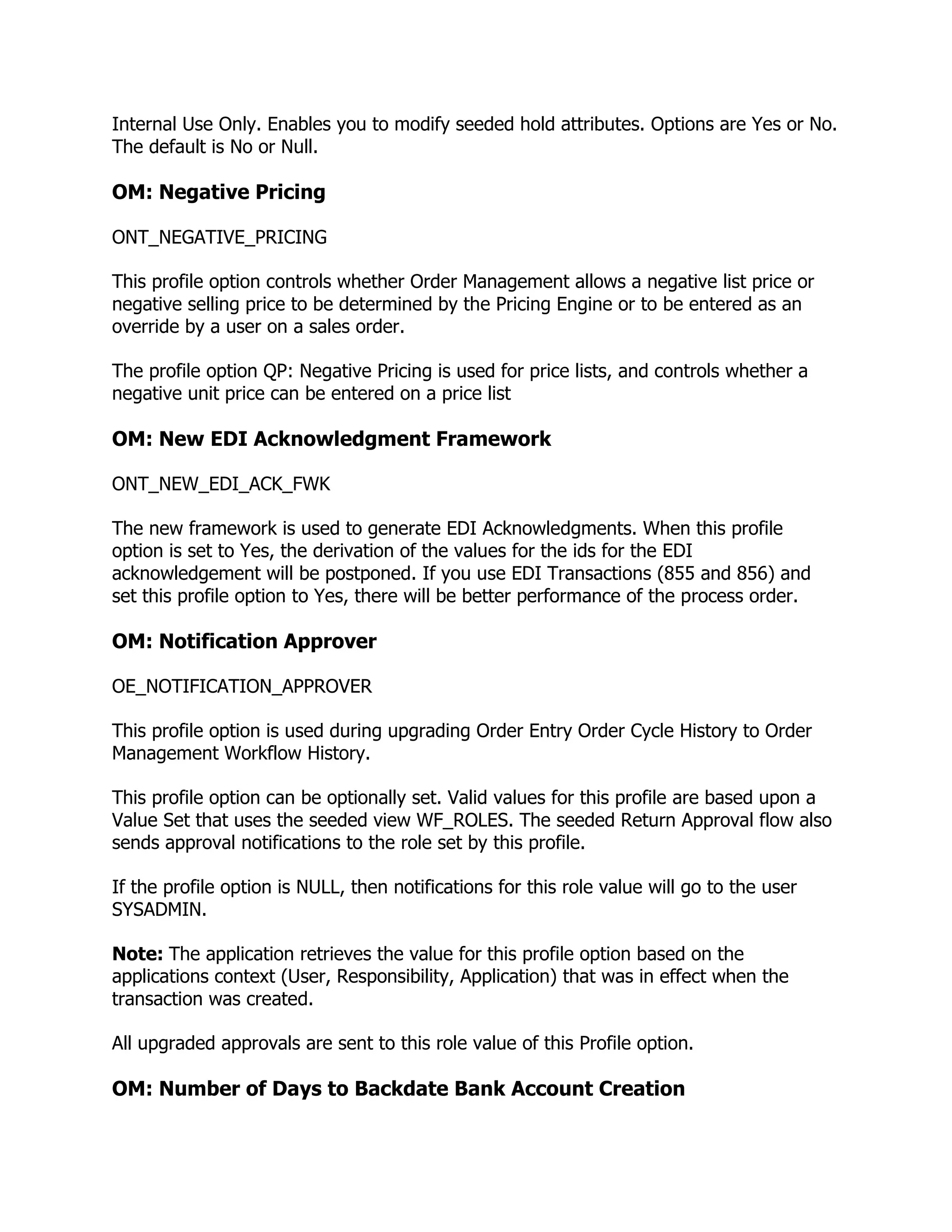 Internal Use Only. Enables you to modify seeded hold attributes. Options are Yes or No.
The default is No or Null.

OM: Negative Pricing

ONT_NEGATIVE_PRICING

This profile option controls whether Order Management allows a negative list price or
negative selling price to be determined by the Pricing Engine or to be entered as an
override by a user on a sales order.

The profile option QP: Negative Pricing is used for price lists, and controls whether a
negative unit price can be entered on a price list

OM: New EDI Acknowledgment Framework

ONT_NEW_EDI_ACK_FWK

The new framework is used to generate EDI Acknowledgments. When this profile
option is set to Yes, the derivation of the values for the ids for the EDI
acknowledgement will be postponed. If you use EDI Transactions (855 and 856) and
set this profile option to Yes, there will be better performance of the process order.

OM: Notification Approver

OE_NOTIFICATION_APPROVER

This profile option is used during upgrading Order Entry Order Cycle History to Order
Management Workflow History.

This profile option can be optionally set. Valid values for this profile are based upon a
Value Set that uses the seeded view WF_ROLES. The seeded Return Approval flow also
sends approval notifications to the role set by this profile.

If the profile option is NULL, then notifications for this role value will go to the user
SYSADMIN.

Note: The application retrieves the value for this profile option based on the
applications context (User, Responsibility, Application) that was in effect when the
transaction was created.

All upgraded approvals are sent to this role value of this Profile option.

OM: Number of Days to Backdate Bank Account Creation
 