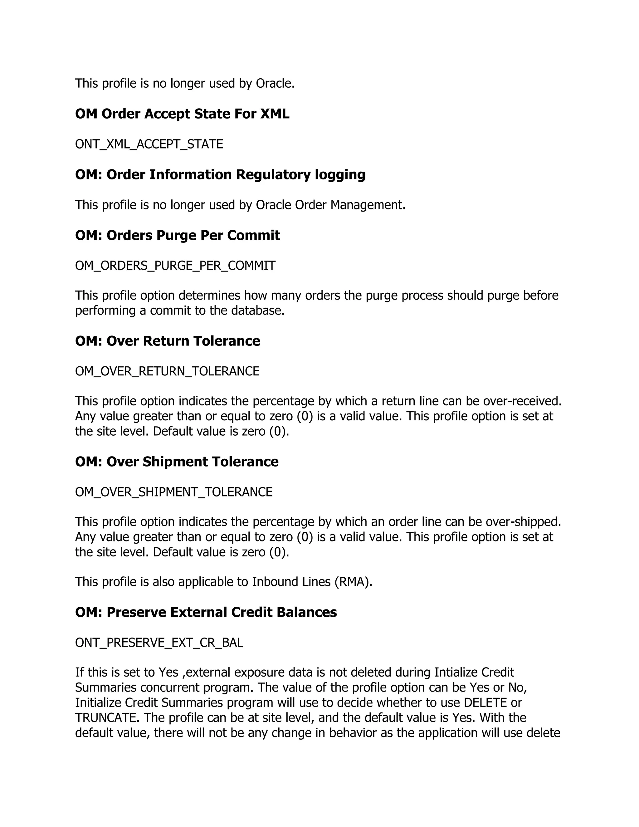 This profile is no longer used by Oracle.

OM Order Accept State For XML

ONT_XML_ACCEPT_STATE

OM: Order Information Regulatory logging

This profile is no longer used by Oracle Order Management.

OM: Orders Purge Per Commit

OM_ORDERS_PURGE_PER_COMMIT

This profile option determines how many orders the purge process should purge before
performing a commit to the database.

OM: Over Return Tolerance

OM_OVER_RETURN_TOLERANCE

This profile option indicates the percentage by which a return line can be over-received.
Any value greater than or equal to zero (0) is a valid value. This profile option is set at
the site level. Default value is zero (0).

OM: Over Shipment Tolerance

OM_OVER_SHIPMENT_TOLERANCE

This profile option indicates the percentage by which an order line can be over-shipped.
Any value greater than or equal to zero (0) is a valid value. This profile option is set at
the site level. Default value is zero (0).

This profile is also applicable to Inbound Lines (RMA).

OM: Preserve External Credit Balances

ONT_PRESERVE_EXT_CR_BAL

If this is set to Yes ,external exposure data is not deleted during Intialize Credit
Summaries concurrent program. The value of the profile option can be Yes or No,
Initialize Credit Summaries program will use to decide whether to use DELETE or
TRUNCATE. The profile can be at site level, and the default value is Yes. With the
default value, there will not be any change in behavior as the application will use delete
 