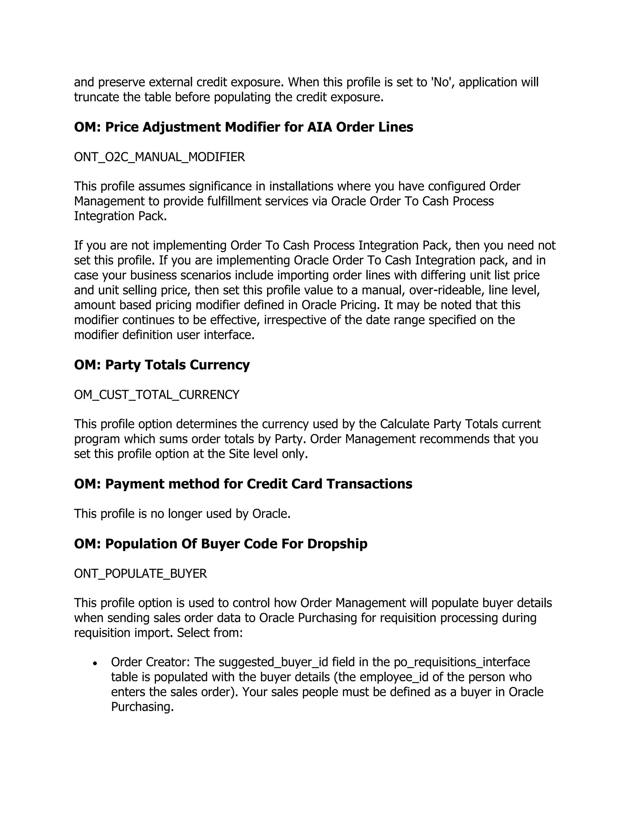 and preserve external credit exposure. When this profile is set to 'No', application will
truncate the table before populating the credit exposure.

OM: Price Adjustment Modifier for AIA Order Lines

ONT_O2C_MANUAL_MODIFIER

This profile assumes significance in installations where you have configured Order
Management to provide fulfillment services via Oracle Order To Cash Process
Integration Pack.

If you are not implementing Order To Cash Process Integration Pack, then you need not
set this profile. If you are implementing Oracle Order To Cash Integration pack, and in
case your business scenarios include importing order lines with differing unit list price
and unit selling price, then set this profile value to a manual, over-rideable, line level,
amount based pricing modifier defined in Oracle Pricing. It may be noted that this
modifier continues to be effective, irrespective of the date range specified on the
modifier definition user interface.

OM: Party Totals Currency

OM_CUST_TOTAL_CURRENCY

This profile option determines the currency used by the Calculate Party Totals current
program which sums order totals by Party. Order Management recommends that you
set this profile option at the Site level only.

OM: Payment method for Credit Card Transactions

This profile is no longer used by Oracle.

OM: Population Of Buyer Code For Dropship

ONT_POPULATE_BUYER

This profile option is used to control how Order Management will populate buyer details
when sending sales order data to Oracle Purchasing for requisition processing during
requisition import. Select from:

       Order Creator: The suggested_buyer_id field in the po_requisitions_interface
       table is populated with the buyer details (the employee_id of the person who
       enters the sales order). Your sales people must be defined as a buyer in Oracle
       Purchasing.
 