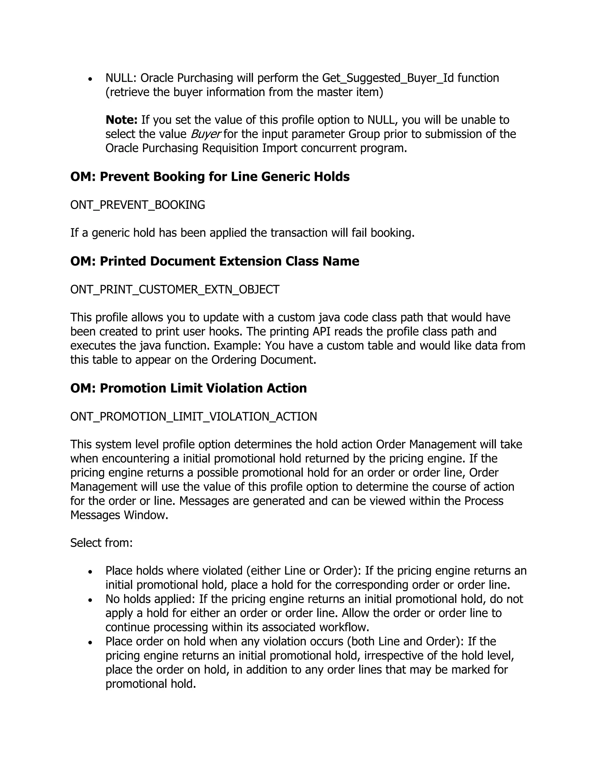 NULL: Oracle Purchasing will perform the Get_Suggested_Buyer_Id function
       (retrieve the buyer information from the master item)

       Note: If you set the value of this profile option to NULL, you will be unable to
       select the value Buyer for the input parameter Group prior to submission of the
       Oracle Purchasing Requisition Import concurrent program.

OM: Prevent Booking for Line Generic Holds

ONT_PREVENT_BOOKING

If a generic hold has been applied the transaction will fail booking.

OM: Printed Document Extension Class Name

ONT_PRINT_CUSTOMER_EXTN_OBJECT

This profile allows you to update with a custom java code class path that would have
been created to print user hooks. The printing API reads the profile class path and
executes the java function. Example: You have a custom table and would like data from
this table to appear on the Ordering Document.

OM: Promotion Limit Violation Action

ONT_PROMOTION_LIMIT_VIOLATION_ACTION

This system level profile option determines the hold action Order Management will take
when encountering a initial promotional hold returned by the pricing engine. If the
pricing engine returns a possible promotional hold for an order or order line, Order
Management will use the value of this profile option to determine the course of action
for the order or line. Messages are generated and can be viewed within the Process
Messages Window.

Select from:

       Place holds where violated (either Line or Order): If the pricing engine returns an
       initial promotional hold, place a hold for the corresponding order or order line.
       No holds applied: If the pricing engine returns an initial promotional hold, do not
       apply a hold for either an order or order line. Allow the order or order line to
       continue processing within its associated workflow.
       Place order on hold when any violation occurs (both Line and Order): If the
       pricing engine returns an initial promotional hold, irrespective of the hold level,
       place the order on hold, in addition to any order lines that may be marked for
       promotional hold.
 
