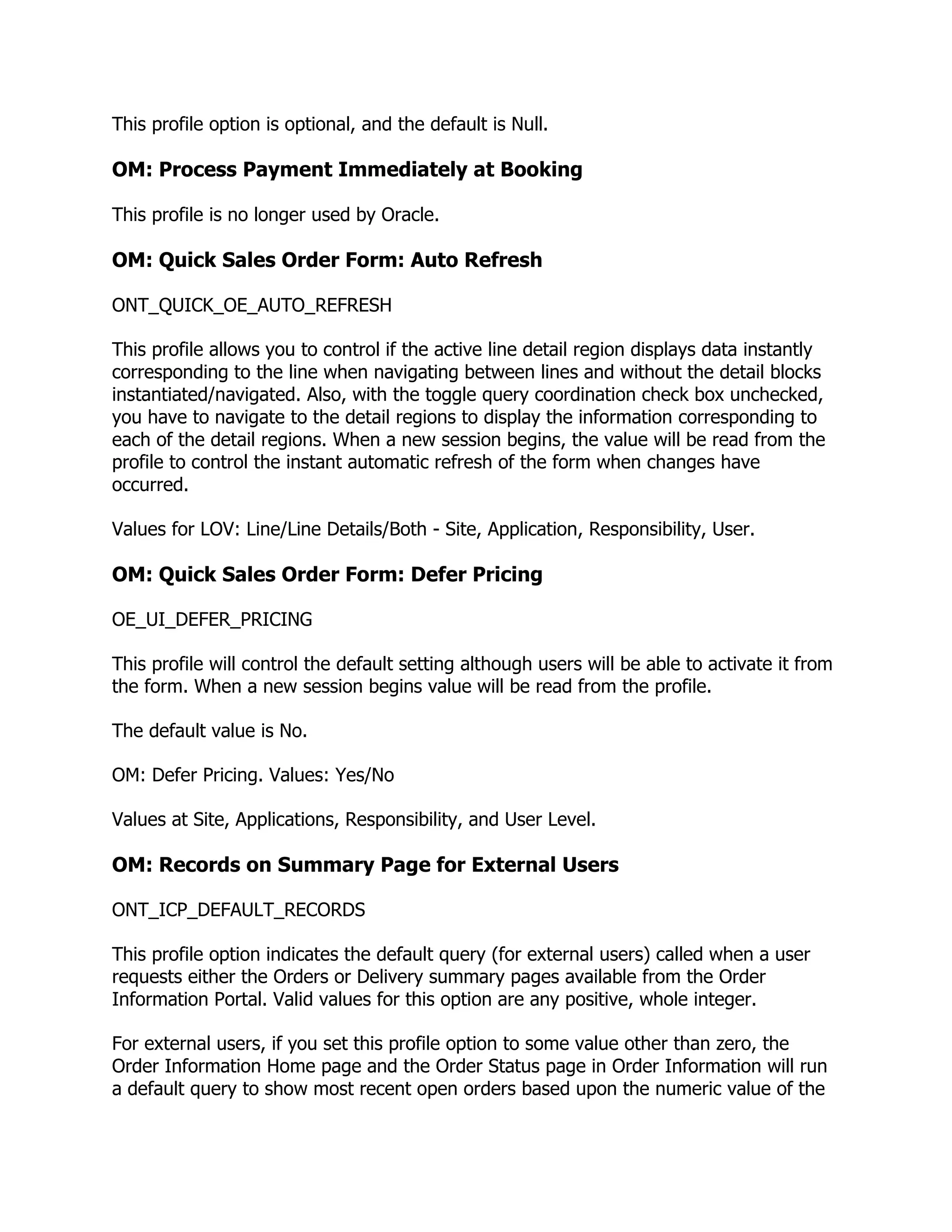 This profile option is optional, and the default is Null.

OM: Process Payment Immediately at Booking

This profile is no longer used by Oracle.

OM: Quick Sales Order Form: Auto Refresh

ONT_QUICK_OE_AUTO_REFRESH

This profile allows you to control if the active line detail region displays data instantly
corresponding to the line when navigating between lines and without the detail blocks
instantiated/navigated. Also, with the toggle query coordination check box unchecked,
you have to navigate to the detail regions to display the information corresponding to
each of the detail regions. When a new session begins, the value will be read from the
profile to control the instant automatic refresh of the form when changes have
occurred.

Values for LOV: Line/Line Details/Both - Site, Application, Responsibility, User.

OM: Quick Sales Order Form: Defer Pricing

OE_UI_DEFER_PRICING

This profile will control the default setting although users will be able to activate it from
the form. When a new session begins value will be read from the profile.

The default value is No.

OM: Defer Pricing. Values: Yes/No

Values at Site, Applications, Responsibility, and User Level.

OM: Records on Summary Page for External Users

ONT_ICP_DEFAULT_RECORDS

This profile option indicates the default query (for external users) called when a user
requests either the Orders or Delivery summary pages available from the Order
Information Portal. Valid values for this option are any positive, whole integer.

For external users, if you set this profile option to some value other than zero, the
Order Information Home page and the Order Status page in Order Information will run
a default query to show most recent open orders based upon the numeric value of the
 