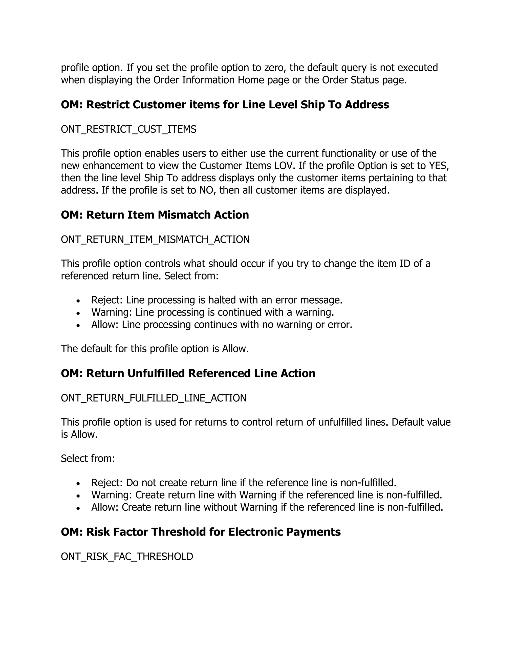 profile option. If you set the profile option to zero, the default query is not executed
when displaying the Order Information Home page or the Order Status page.

OM: Restrict Customer items for Line Level Ship To Address

ONT_RESTRICT_CUST_ITEMS

This profile option enables users to either use the current functionality or use of the
new enhancement to view the Customer Items LOV. If the profile Option is set to YES,
then the line level Ship To address displays only the customer items pertaining to that
address. If the profile is set to NO, then all customer items are displayed.

OM: Return Item Mismatch Action

ONT_RETURN_ITEM_MISMATCH_ACTION

This profile option controls what should occur if you try to change the item ID of a
referenced return line. Select from:

       Reject: Line processing is halted with an error message.
       Warning: Line processing is continued with a warning.
       Allow: Line processing continues with no warning or error.

The default for this profile option is Allow.

OM: Return Unfulfilled Referenced Line Action

ONT_RETURN_FULFILLED_LINE_ACTION

This profile option is used for returns to control return of unfulfilled lines. Default value
is Allow.

Select from:

       Reject: Do not create return line if the reference line is non-fulfilled.
       Warning: Create return line with Warning if the referenced line is non-fulfilled.
       Allow: Create return line without Warning if the referenced line is non-fulfilled.

OM: Risk Factor Threshold for Electronic Payments

ONT_RISK_FAC_THRESHOLD
 
