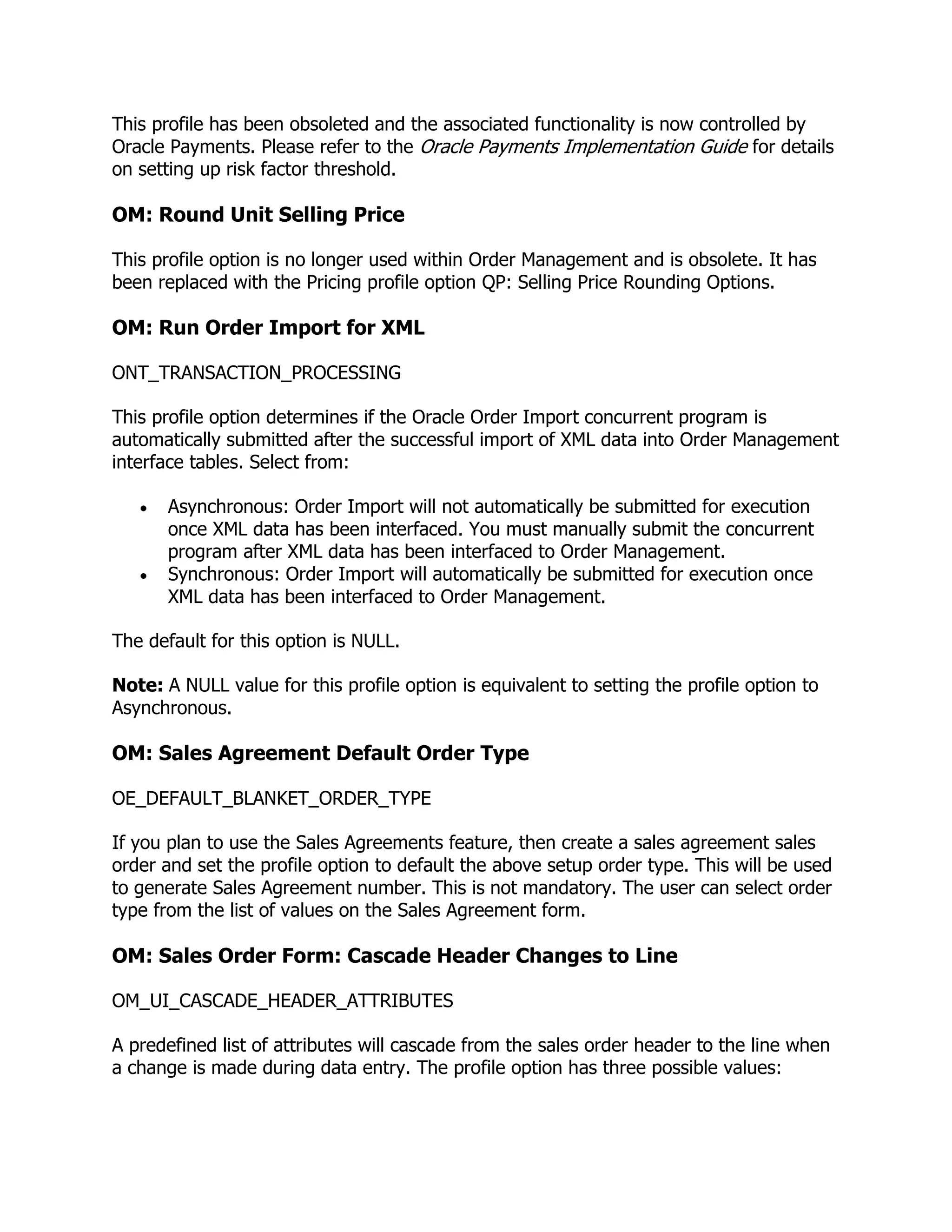This profile has been obsoleted and the associated functionality is now controlled by
Oracle Payments. Please refer to the Oracle Payments Implementation Guide for details
on setting up risk factor threshold.

OM: Round Unit Selling Price

This profile option is no longer used within Order Management and is obsolete. It has
been replaced with the Pricing profile option QP: Selling Price Rounding Options.

OM: Run Order Import for XML

ONT_TRANSACTION_PROCESSING

This profile option determines if the Oracle Order Import concurrent program is
automatically submitted after the successful import of XML data into Order Management
interface tables. Select from:

       Asynchronous: Order Import will not automatically be submitted for execution
       once XML data has been interfaced. You must manually submit the concurrent
       program after XML data has been interfaced to Order Management.
       Synchronous: Order Import will automatically be submitted for execution once
       XML data has been interfaced to Order Management.

The default for this option is NULL.

Note: A NULL value for this profile option is equivalent to setting the profile option to
Asynchronous.

OM: Sales Agreement Default Order Type

OE_DEFAULT_BLANKET_ORDER_TYPE

If you plan to use the Sales Agreements feature, then create a sales agreement sales
order and set the profile option to default the above setup order type. This will be used
to generate Sales Agreement number. This is not mandatory. The user can select order
type from the list of values on the Sales Agreement form.

OM: Sales Order Form: Cascade Header Changes to Line

OM_UI_CASCADE_HEADER_ATTRIBUTES

A predefined list of attributes will cascade from the sales order header to the line when
a change is made during data entry. The profile option has three possible values:
 