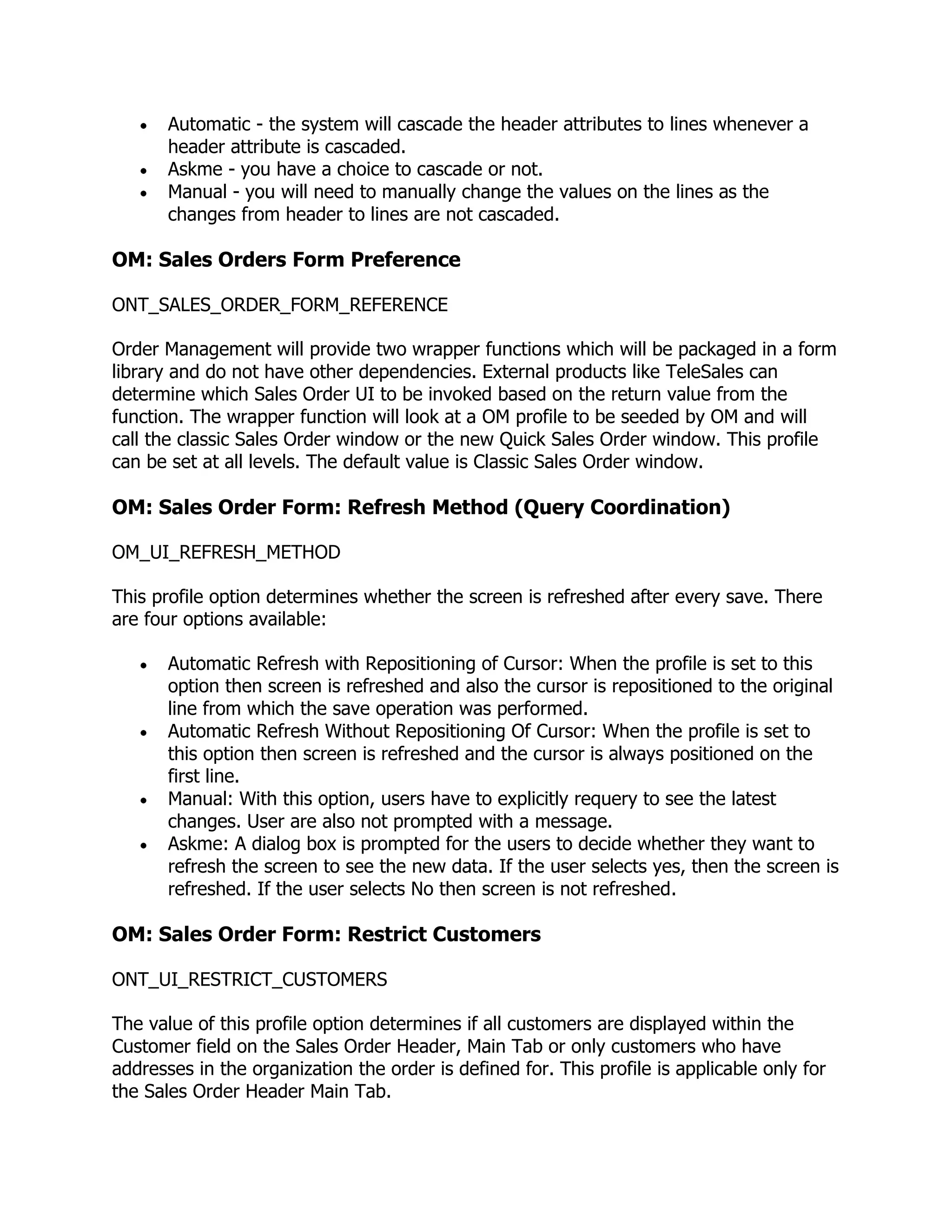 Automatic - the system will cascade the header attributes to lines whenever a
       header attribute is cascaded.
       Askme - you have a choice to cascade or not.
       Manual - you will need to manually change the values on the lines as the
       changes from header to lines are not cascaded.

OM: Sales Orders Form Preference

ONT_SALES_ORDER_FORM_REFERENCE

Order Management will provide two wrapper functions which will be packaged in a form
library and do not have other dependencies. External products like TeleSales can
determine which Sales Order UI to be invoked based on the return value from the
function. The wrapper function will look at a OM profile to be seeded by OM and will
call the classic Sales Order window or the new Quick Sales Order window. This profile
can be set at all levels. The default value is Classic Sales Order window.

OM: Sales Order Form: Refresh Method (Query Coordination)

OM_UI_REFRESH_METHOD

This profile option determines whether the screen is refreshed after every save. There
are four options available:

       Automatic Refresh with Repositioning of Cursor: When the profile is set to this
       option then screen is refreshed and also the cursor is repositioned to the original
       line from which the save operation was performed.
       Automatic Refresh Without Repositioning Of Cursor: When the profile is set to
       this option then screen is refreshed and the cursor is always positioned on the
       first line.
       Manual: With this option, users have to explicitly requery to see the latest
       changes. User are also not prompted with a message.
       Askme: A dialog box is prompted for the users to decide whether they want to
       refresh the screen to see the new data. If the user selects yes, then the screen is
       refreshed. If the user selects No then screen is not refreshed.

OM: Sales Order Form: Restrict Customers

ONT_UI_RESTRICT_CUSTOMERS

The value of this profile option determines if all customers are displayed within the
Customer field on the Sales Order Header, Main Tab or only customers who have
addresses in the organization the order is defined for. This profile is applicable only for
the Sales Order Header Main Tab.
 
