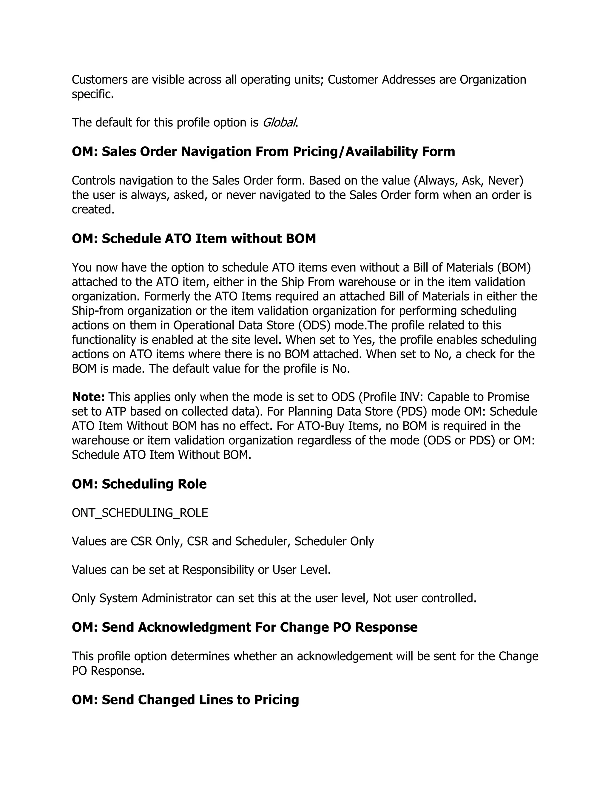 Customers are visible across all operating units; Customer Addresses are Organization
specific.

The default for this profile option is Global.

OM: Sales Order Navigation From Pricing/Availability Form

Controls navigation to the Sales Order form. Based on the value (Always, Ask, Never)
the user is always, asked, or never navigated to the Sales Order form when an order is
created.

OM: Schedule ATO Item without BOM

You now have the option to schedule ATO items even without a Bill of Materials (BOM)
attached to the ATO item, either in the Ship From warehouse or in the item validation
organization. Formerly the ATO Items required an attached Bill of Materials in either the
Ship-from organization or the item validation organization for performing scheduling
actions on them in Operational Data Store (ODS) mode.The profile related to this
functionality is enabled at the site level. When set to Yes, the profile enables scheduling
actions on ATO items where there is no BOM attached. When set to No, a check for the
BOM is made. The default value for the profile is No.

Note: This applies only when the mode is set to ODS (Profile INV: Capable to Promise
set to ATP based on collected data). For Planning Data Store (PDS) mode OM: Schedule
ATO Item Without BOM has no effect. For ATO-Buy Items, no BOM is required in the
warehouse or item validation organization regardless of the mode (ODS or PDS) or OM:
Schedule ATO Item Without BOM.

OM: Scheduling Role

ONT_SCHEDULING_ROLE

Values are CSR Only, CSR and Scheduler, Scheduler Only

Values can be set at Responsibility or User Level.

Only System Administrator can set this at the user level, Not user controlled.

OM: Send Acknowledgment For Change PO Response

This profile option determines whether an acknowledgement will be sent for the Change
PO Response.

OM: Send Changed Lines to Pricing
 