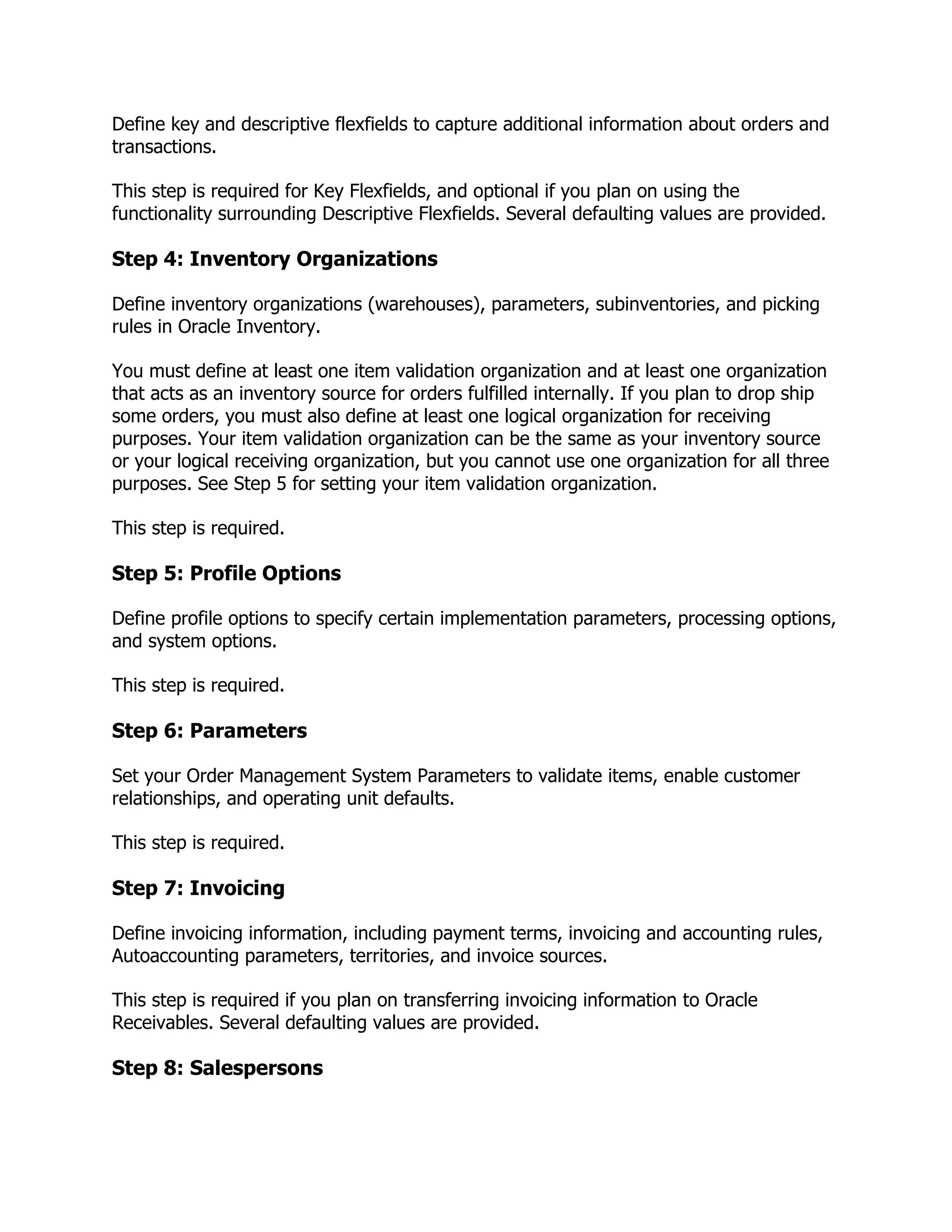 Define key and descriptive flexfields to capture additional information about orders and
transactions.

This step is required for Key Flexfields, and optional if you plan on using the
functionality surrounding Descriptive Flexfields. Several defaulting values are provided.

Step 4: Inventory Organizations

Define inventory organizations (warehouses), parameters, subinventories, and picking
rules in Oracle Inventory.

You must define at least one item validation organization and at least one organization
that acts as an inventory source for orders fulfilled internally. If you plan to drop ship
some orders, you must also define at least one logical organization for receiving
purposes. Your item validation organization can be the same as your inventory source
or your logical receiving organization, but you cannot use one organization for all three
purposes. See Step 5 for setting your item validation organization.

This step is required.

Step 5: Profile Options

Define profile options to specify certain implementation parameters, processing options,
and system options.

This step is required.

Step 6: Parameters

Set your Order Management System Parameters to validate items, enable customer
relationships, and operating unit defaults.

This step is required.

Step 7: Invoicing

Define invoicing information, including payment terms, invoicing and accounting rules,
Autoaccounting parameters, territories, and invoice sources.

This step is required if you plan on transferring invoicing information to Oracle
Receivables. Several defaulting values are provided.

Step 8: Salespersons
 