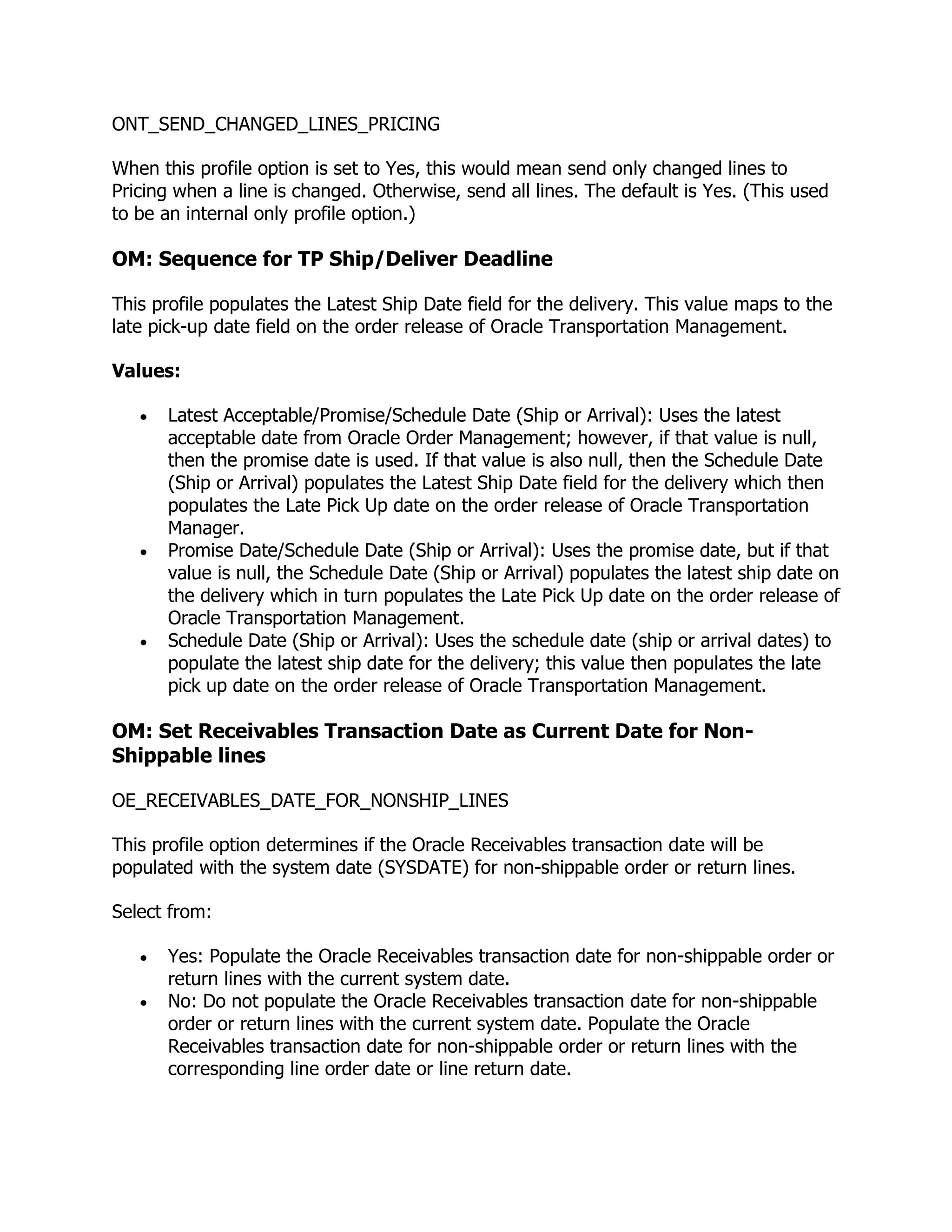 ONT_SEND_CHANGED_LINES_PRICING

When this profile option is set to Yes, this would mean send only changed lines to
Pricing when a line is changed. Otherwise, send all lines. The default is Yes. (This used
to be an internal only profile option.)

OM: Sequence for TP Ship/Deliver Deadline

This profile populates the Latest Ship Date field for the delivery. This value maps to the
late pick-up date field on the order release of Oracle Transportation Management.

Values:

      Latest Acceptable/Promise/Schedule Date (Ship or Arrival): Uses the latest
      acceptable date from Oracle Order Management; however, if that value is null,
      then the promise date is used. If that value is also null, then the Schedule Date
      (Ship or Arrival) populates the Latest Ship Date field for the delivery which then
      populates the Late Pick Up date on the order release of Oracle Transportation
      Manager.
      Promise Date/Schedule Date (Ship or Arrival): Uses the promise date, but if that
      value is null, the Schedule Date (Ship or Arrival) populates the latest ship date on
      the delivery which in turn populates the Late Pick Up date on the order release of
      Oracle Transportation Management.
      Schedule Date (Ship or Arrival): Uses the schedule date (ship or arrival dates) to
      populate the latest ship date for the delivery; this value then populates the late
      pick up date on the order release of Oracle Transportation Management.

OM: Set Receivables Transaction Date as Current Date for Non-
Shippable lines

OE_RECEIVABLES_DATE_FOR_NONSHIP_LINES

This profile option determines if the Oracle Receivables transaction date will be
populated with the system date (SYSDATE) for non-shippable order or return lines.

Select from:

      Yes: Populate the Oracle Receivables transaction date for non-shippable order or
      return lines with the current system date.
      No: Do not populate the Oracle Receivables transaction date for non-shippable
      order or return lines with the current system date. Populate the Oracle
      Receivables transaction date for non-shippable order or return lines with the
      corresponding line order date or line return date.
 