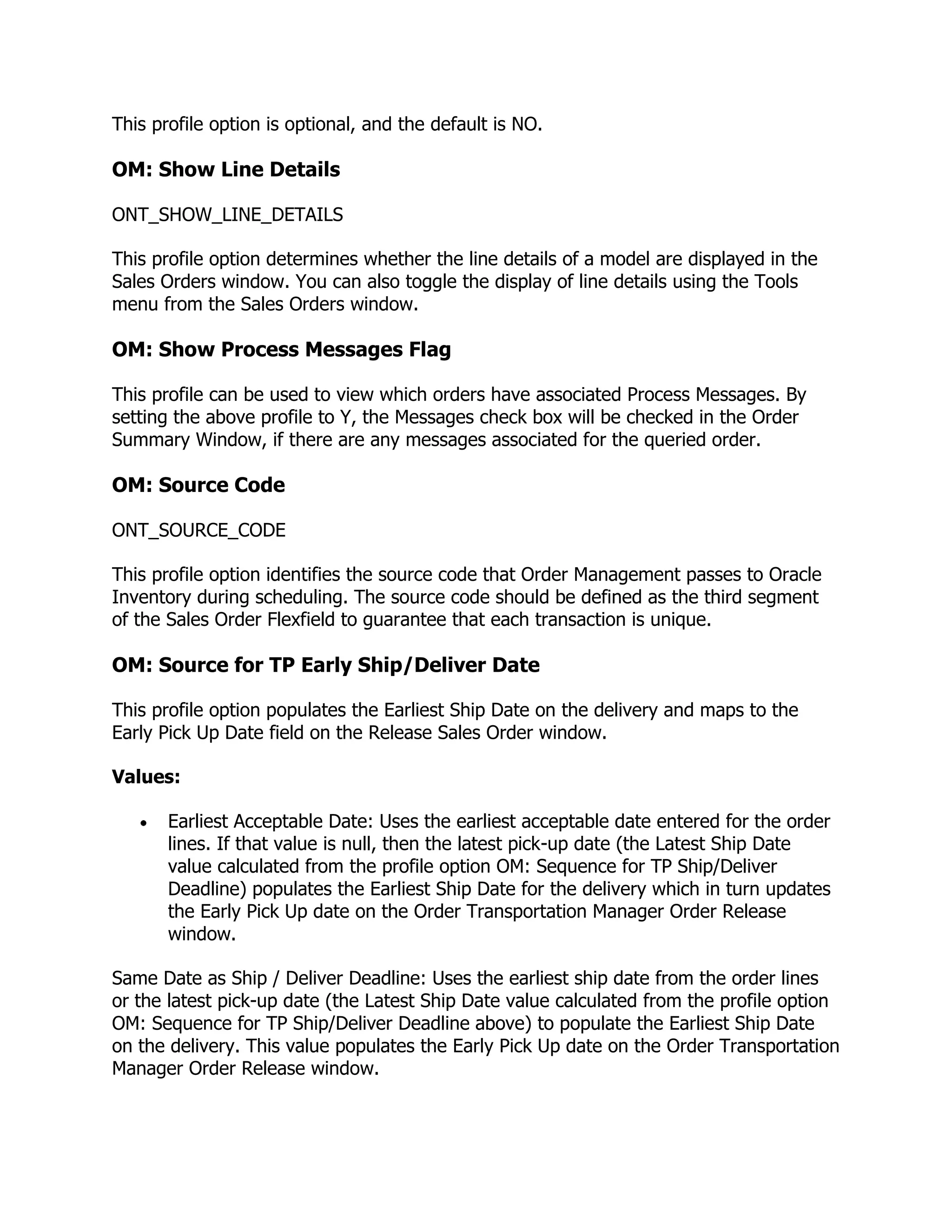 This profile option is optional, and the default is NO.

OM: Show Line Details

ONT_SHOW_LINE_DETAILS

This profile option determines whether the line details of a model are displayed in the
Sales Orders window. You can also toggle the display of line details using the Tools
menu from the Sales Orders window.

OM: Show Process Messages Flag

This profile can be used to view which orders have associated Process Messages. By
setting the above profile to Y, the Messages check box will be checked in the Order
Summary Window, if there are any messages associated for the queried order.

OM: Source Code

ONT_SOURCE_CODE

This profile option identifies the source code that Order Management passes to Oracle
Inventory during scheduling. The source code should be defined as the third segment
of the Sales Order Flexfield to guarantee that each transaction is unique.

OM: Source for TP Early Ship/Deliver Date

This profile option populates the Earliest Ship Date on the delivery and maps to the
Early Pick Up Date field on the Release Sales Order window.

Values:

       Earliest Acceptable Date: Uses the earliest acceptable date entered for the order
       lines. If that value is null, then the latest pick-up date (the Latest Ship Date
       value calculated from the profile option OM: Sequence for TP Ship/Deliver
       Deadline) populates the Earliest Ship Date for the delivery which in turn updates
       the Early Pick Up date on the Order Transportation Manager Order Release
       window.

Same Date as Ship / Deliver Deadline: Uses the earliest ship date from the order lines
or the latest pick-up date (the Latest Ship Date value calculated from the profile option
OM: Sequence for TP Ship/Deliver Deadline above) to populate the Earliest Ship Date
on the delivery. This value populates the Early Pick Up date on the Order Transportation
Manager Order Release window.
 
