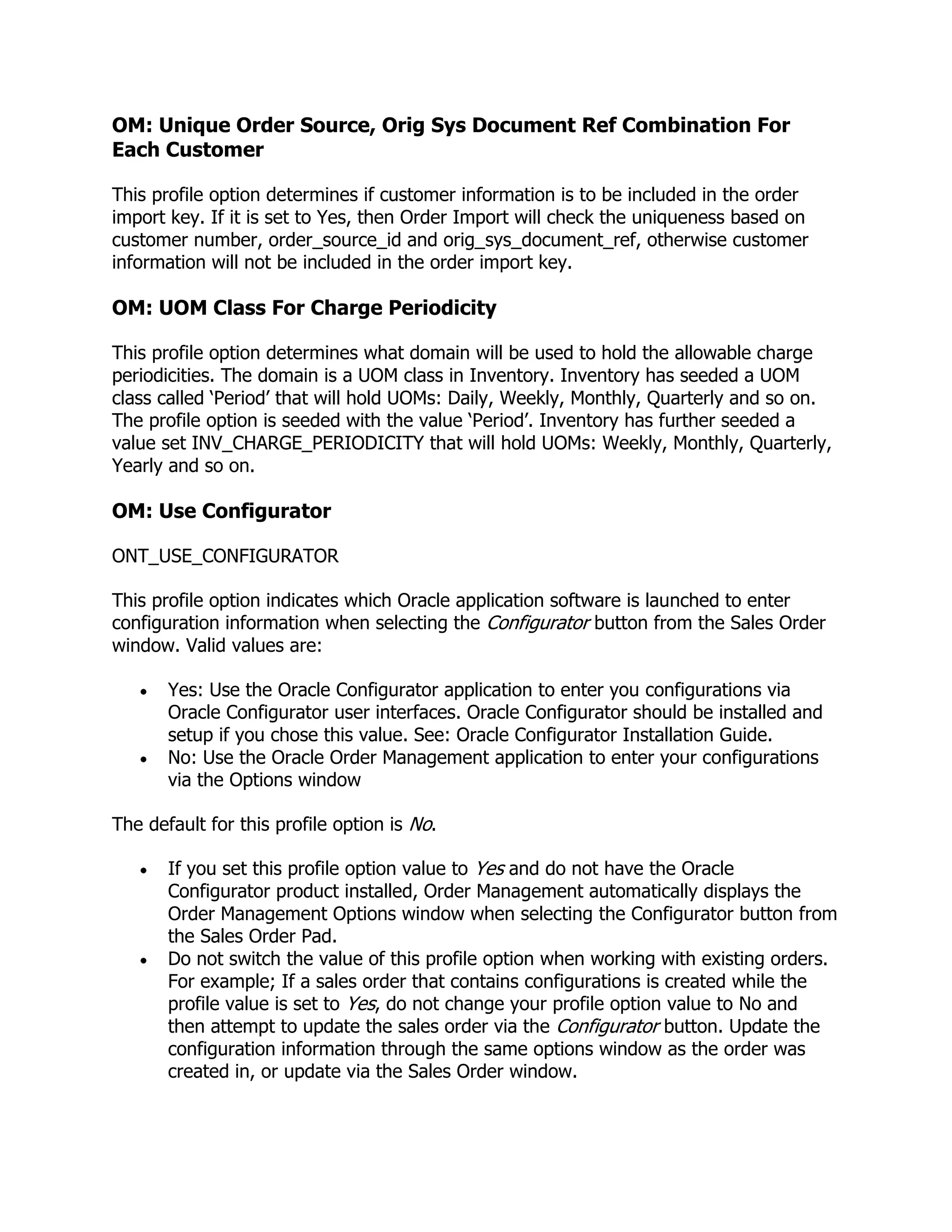 OM: Unique Order Source, Orig Sys Document Ref Combination For
Each Customer

This profile option determines if customer information is to be included in the order
import key. If it is set to Yes, then Order Import will check the uniqueness based on
customer number, order_source_id and orig_sys_document_ref, otherwise customer
information will not be included in the order import key.

OM: UOM Class For Charge Periodicity

This profile option determines what domain will be used to hold the allowable charge
periodicities. The domain is a UOM class in Inventory. Inventory has seeded a UOM
class called ‗Period‘ that will hold UOMs: Daily, Weekly, Monthly, Quarterly and so on.
The profile option is seeded with the value ‗Period‘. Inventory has further seeded a
value set INV_CHARGE_PERIODICITY that will hold UOMs: Weekly, Monthly, Quarterly,
Yearly and so on.

OM: Use Configurator

ONT_USE_CONFIGURATOR

This profile option indicates which Oracle application software is launched to enter
configuration information when selecting the Configurator button from the Sales Order
window. Valid values are:

       Yes: Use the Oracle Configurator application to enter you configurations via
       Oracle Configurator user interfaces. Oracle Configurator should be installed and
       setup if you chose this value. See: Oracle Configurator Installation Guide.
       No: Use the Oracle Order Management application to enter your configurations
       via the Options window

The default for this profile option is No.

       If you set this profile option value to Yes and do not have the Oracle
       Configurator product installed, Order Management automatically displays the
       Order Management Options window when selecting the Configurator button from
       the Sales Order Pad.
       Do not switch the value of this profile option when working with existing orders.
       For example; If a sales order that contains configurations is created while the
       profile value is set to Yes, do not change your profile option value to No and
       then attempt to update the sales order via the Configurator button. Update the
       configuration information through the same options window as the order was
       created in, or update via the Sales Order window.
 