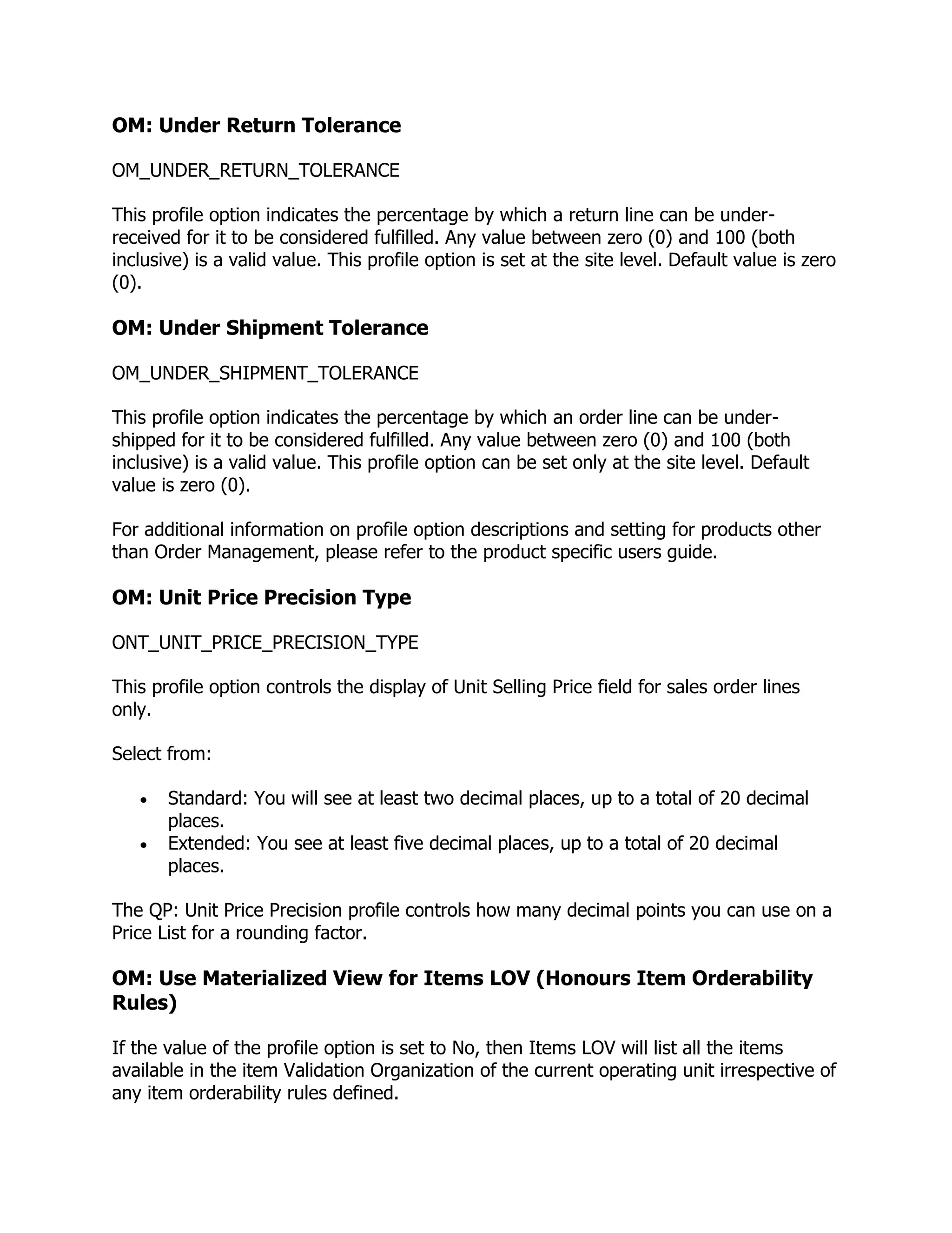 OM: Under Return Tolerance

OM_UNDER_RETURN_TOLERANCE

This profile option indicates the percentage by which a return line can be under-
received for it to be considered fulfilled. Any value between zero (0) and 100 (both
inclusive) is a valid value. This profile option is set at the site level. Default value is zero
(0).

OM: Under Shipment Tolerance

OM_UNDER_SHIPMENT_TOLERANCE

This profile option indicates the percentage by which an order line can be under-
shipped for it to be considered fulfilled. Any value between zero (0) and 100 (both
inclusive) is a valid value. This profile option can be set only at the site level. Default
value is zero (0).

For additional information on profile option descriptions and setting for products other
than Order Management, please refer to the product specific users guide.

OM: Unit Price Precision Type

ONT_UNIT_PRICE_PRECISION_TYPE

This profile option controls the display of Unit Selling Price field for sales order lines
only.

Select from:

       Standard: You will see at least two decimal places, up to a total of 20 decimal
       places.
       Extended: You see at least five decimal places, up to a total of 20 decimal
       places.

The QP: Unit Price Precision profile controls how many decimal points you can use on a
Price List for a rounding factor.

OM: Use Materialized View for Items LOV (Honours Item Orderability
Rules)

If the value of the profile option is set to No, then Items LOV will list all the items
available in the item Validation Organization of the current operating unit irrespective of
any item orderability rules defined.
 