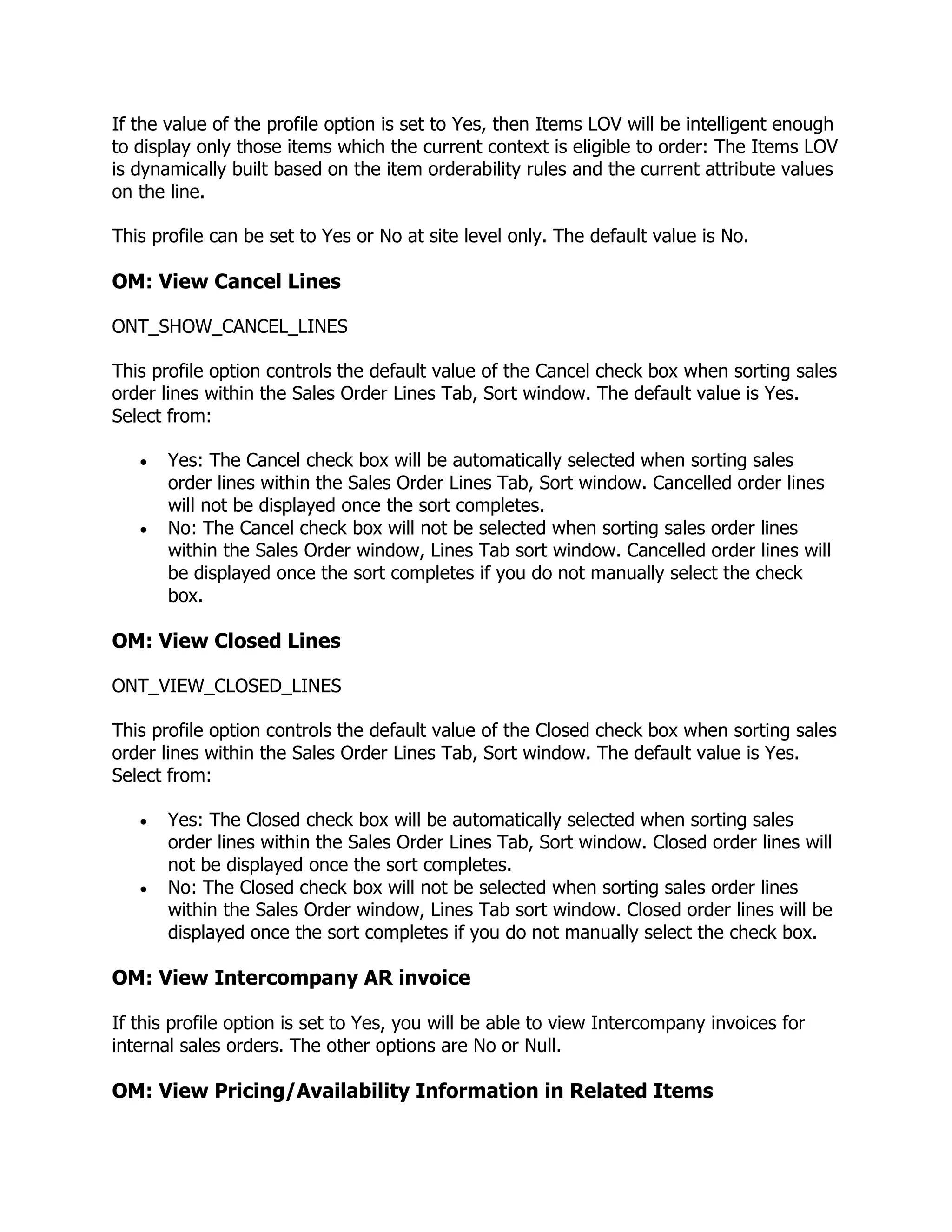 If the value of the profile option is set to Yes, then Items LOV will be intelligent enough
to display only those items which the current context is eligible to order: The Items LOV
is dynamically built based on the item orderability rules and the current attribute values
on the line.

This profile can be set to Yes or No at site level only. The default value is No.

OM: View Cancel Lines

ONT_SHOW_CANCEL_LINES

This profile option controls the default value of the Cancel check box when sorting sales
order lines within the Sales Order Lines Tab, Sort window. The default value is Yes.
Select from:

       Yes: The Cancel check box will be automatically selected when sorting sales
       order lines within the Sales Order Lines Tab, Sort window. Cancelled order lines
       will not be displayed once the sort completes.
       No: The Cancel check box will not be selected when sorting sales order lines
       within the Sales Order window, Lines Tab sort window. Cancelled order lines will
       be displayed once the sort completes if you do not manually select the check
       box.

OM: View Closed Lines

ONT_VIEW_CLOSED_LINES

This profile option controls the default value of the Closed check box when sorting sales
order lines within the Sales Order Lines Tab, Sort window. The default value is Yes.
Select from:

       Yes: The Closed check box will be automatically selected when sorting sales
       order lines within the Sales Order Lines Tab, Sort window. Closed order lines will
       not be displayed once the sort completes.
       No: The Closed check box will not be selected when sorting sales order lines
       within the Sales Order window, Lines Tab sort window. Closed order lines will be
       displayed once the sort completes if you do not manually select the check box.

OM: View Intercompany AR invoice

If this profile option is set to Yes, you will be able to view Intercompany invoices for
internal sales orders. The other options are No or Null.

OM: View Pricing/Availability Information in Related Items
 